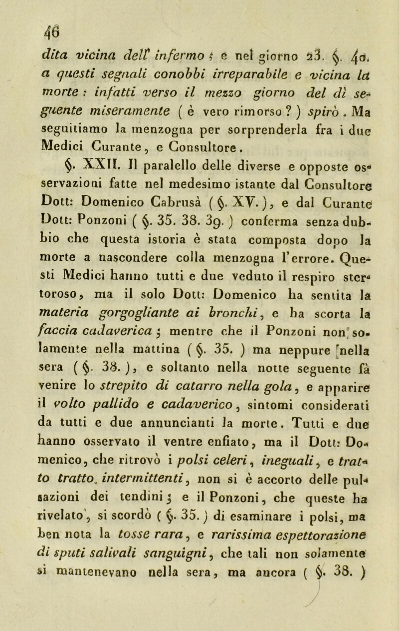 dita vicina dell' infermo i e nel giorno 23. fa, a questi segnali conobbi irreparabile e vicina la morte : infatti verso il mezzo giorno del dì se* guente miseramente ( è vero rimorso ? ) spirò . Ma seguitiamo la menzogna per sorprenderla fra i due Medici Curante, e Consultore. §. XXII. Il paralello delle d iverse e opposte osd servazioni fatte nel medesimo istante dal Consultore Dott: Domenico Cabrusà ( §. XV. ), e dal Curante Dott: Ponzoni ( §. 35. 38. 39. ) conferma senza dub- bio che questa istoria è stata composta dopo la morte a nascondere colla menzogna l’errore. Que- sti Medici hanno tutti e due veduto il respiro ster- toroso, ma il solo Dott: Domenico ha sentita la materia gorgogliante ai bronchi, e ha scorta la faccia cadaverica $ mentre che il Ponzoni non so- lamente nella mattina ( §. 35. ) ma neppure 'nella sera ( §. 38. ), e soltanto nella notte seguente fà venire lo strepito di catarro nella gola, e apparire il volto pallido e cadaverico, sintomi considerati da tutti e due annunciami la morte. Tutti e due hanno osservato il ventre enfiato, ma il Dott: Do« menico, che ritrovò i polsi celeri, ineguali, e trat* to tratto„ intermittenti, non si è accorto delle puh aazioni dei lendini 3 e il Ponzoni, che queste ha rivelato, si scordò ( §. 35. ) di esaminare i polsi, ina ben nota la tosse rara, e rarissima espettorazione di sputi salivali sanguigni, che tali non solamente si mantenevano nella sera, ma ancora ( §. 38. )