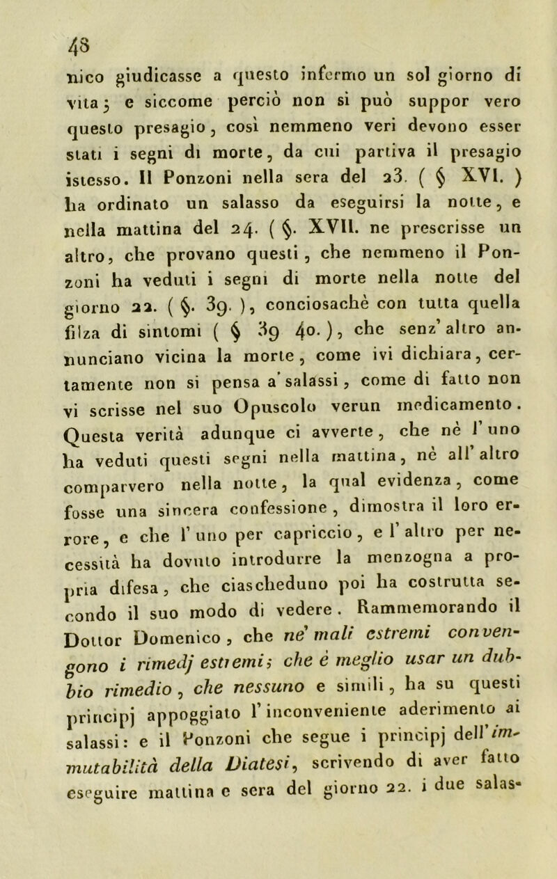 nico giudicasse a questo infermo un sol giorno di vita 5 e siccome perciò non si può suppor vero questo presagio, così nemmeno veri devono esser siati i segni di morte, da cui partiva il presagio istesso. Il Ponzoni nella sera del a3. ( § XVI. ) lia ordinato un salasso da eseguirsi la notte, e nella mattina del 24. ( §. XVII. ne prescrisse un altro, che provano questi, che nemmeno il Pon- zoni ha veduti i segni di morte nella notte del giorno 22. ( §• 3g. ), conciosachè con tutta quella filza di sintomi ( § 3g 40.), che senz’altro an- nunciano vicina la morte, come ivi dichiara, cer- tamente non si pensa a salassi, come di latto non vi scrisse nel suo Opuscolo verun medicamento. Questa verità adunque ci avverte , che nè 1 uno ha veduti questi segni nella mattina, ne ali altro comparvero nella notte, la qual evidenza, come fosse una sincera confessione , dimostra il loro er- rore, e che l’uno per capriccio, e 1’altro per ne- cessità ha dovuto introdurre la menzogna a pro- pria difesa, che ciascheduno poi ha costrutta se- condo il suo modo di vedere. Rammemorando il Dottor Domenico, che ne mali estremi conven- gono i rimedj estremi; che è meglio usar un dub- bio rimedio , che nessuno e simili, ha su questi principi appoggiato l’inconveniente aderimento ai salassi: e il Ponzoni che segue i principi dellVm^ mutabilità della Diatesi, scrivendo di aver fatto eseguire mattina c sera del giorno 22. i due salas
