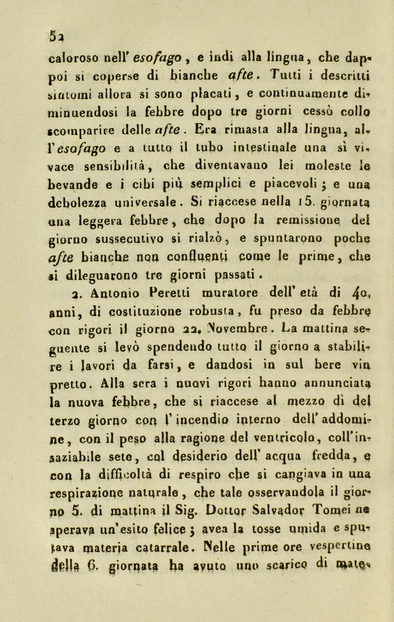 5} caloroso nell' esofago , e indi alla lingua, che dap« poi si coperse di bianche afte. Tutti i descritti sintomi allora si sono placati, e continuamente dU minuendosi la febbre dopo tre giorni cessò collo «comparire delle afte. Era rimasta alla lingua, ab l’esofago e a tuttq il tubo intestinale una sì vi-, vace sensibilità, che diventavano lei moleste le bevande e i cibi più semplici e piacevoli $ e una debolezza universale. Si riaccese nella i5. giornata una leggera febbre, Ghe dopo la remissione del giorno sussecutivo si rialzò, e spuntarono poche afte bianche non confluenti come le prime, che si dileguarono tre giorni passati. 2. Antonio Peretti muratore dell’ età di 4°» anni, di costituzione robusta, fu preso da febbre con rigori il giorno 22* Novembre. La mattina se-, guente si levò spendendo tutto il giorno a stabili-, re i lavori da farsi, e dandosi in sul bere vin pretto. Alla sera i nuovi rigori hanno annunciata la nuova febbre, che si riaccese al mezzo dì del terzo giorno con T incendio interno dell’ addomi.- ne, con il peso alla ragione del ventricolo, coll'in-. saziabile sete, col desiderio dell’acqua fredda, e con la difficoltà di respiro che si cangiava in una respirazione naturale , che tale osservandola il gior- no 5. di mattina fi Sig. Dottor Salvador Tornei ne sperava un’esito felice 3 avea la tosse umida e spu? ).ava materia catarrale. Nelle prime ore vespertine della 0. giornata fu» avuto uno scarico di mal©/*