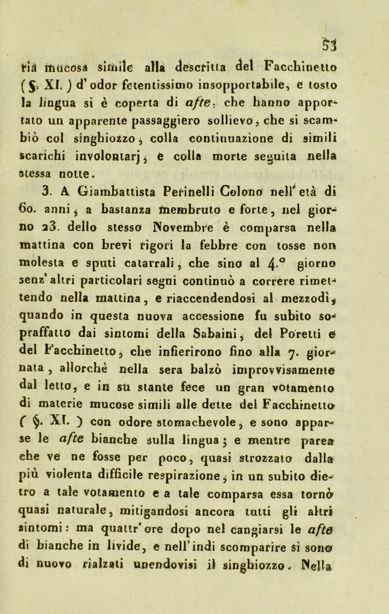 t^i^t mucosa simile alla descritta del Facchinetio ( XI. ) d’odor fetentissinio insopportabile, e tosto la lingua si è copèrta di afte: che hanno appor- tato un apparente passaggiero sollievo, che si scam- biò col singhiozzo, colla continuazione di simili scarichi involontarj j e colla morte seguila nella stessa notte. 3. A Giambattista Perinelli Colono nell'età di 60. anni $ a bastanza membruto e forte, nel gior- no a3. dello stesso Novembre è comparsa nella mattina con brevi rigori la febbre con tosse non molesta e sputi catarrali, che sino al 4 ° giorno senz’altri particolari segni continuò a correre rimet- tendo nella mattina, e riaccendendosi al mezzodìt quando in questa nuova accessione fu subito so** praffatto dai sintomi della Sabaini, del Poretti e del Facchinetto* che infierirono fino alla 7. gior^ nata , allorché nella sera balzò improvvisamente dal letto, e in su stante fece un gran votamento di materie mucose simili alle dette del Facchinetto- ( §. XI. ) con odore stomachevole, e sono appar- se le afte bianche sulla lingua 5 e mentre parca che ve ne fosse per poco, quasi strozzato dalla piu violenta diffìcile respirazione, in un subito die- tro a tale votamento e a tale comparsa essa tornò quasi naturale, mitigandosi ancora tutti gli altri sintomi : ma quattr’ore dopo nel cangiarsi le afte di bianche in livide, e nell’indi scomparire si sono di nuovo rialzati unendovi» il singhiozzo - Nella