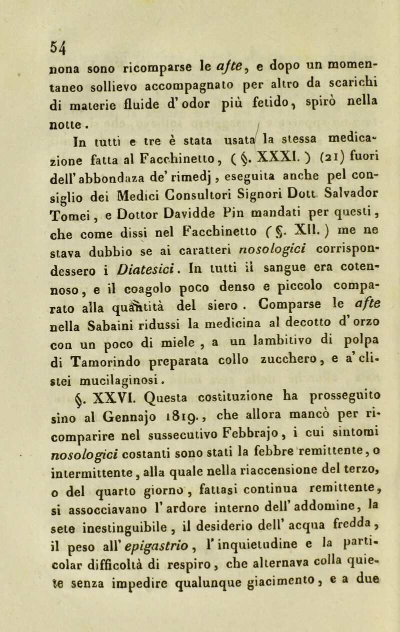 nona sono ricomparse le afte^ e dopo un momen- taneo sollievo accompagnato per altro da scarichi di materie fluide d’odor più fetido, spirò nella notte . In tutti e tre è stata usatai la stessa medica- zione fatta al Facchinetto, ( §. XXXI. ) (21) fuori dell’ abbondaza de’ rimedj, eseguita anche pel con- siglio dei Medici Consultori Signori Dott Salvador Tornei, e Dottor Davidde Fin mandati per questi, che come dissi nel Facchinetto ( fr XII. ) me ne stava dubbio se ai caratteri nosologici corrispon- dessero i Diatesici. In tutti il sangue era coten- noso, e il coagolo poco denso e piccolo compa- rato alla quantità del siero . Comparse le afte nella Sabaini ridussi la medicina al decotto d’ orzo con un poco di miele , a un lambitivo di polpa di Tamorindo preparata collo zucchero, e a eli- stei mucilaginosi. §. XXVI. Questa costituzione ha prosseguito sino al Gennajo 1819., che allora mancò per ri- comparire nel sussecutivo Febbrajo, i cui sintomi nosologici costanti sono stati la febbre remittente, o intermittente, alla quale nella riaccensione del terzo, o del quarto giorno, fattasi continua remittente, si assocciavano l’ardore interno dell’ addomine, la sete inestinguibile , il desiderio dell acqua fredda, il peso all’ epigastrio, l’inquietudine e la parti- colar difficoltà di respiro, che alternava colla quie- te senza impedire qualunque giacimento, e a due