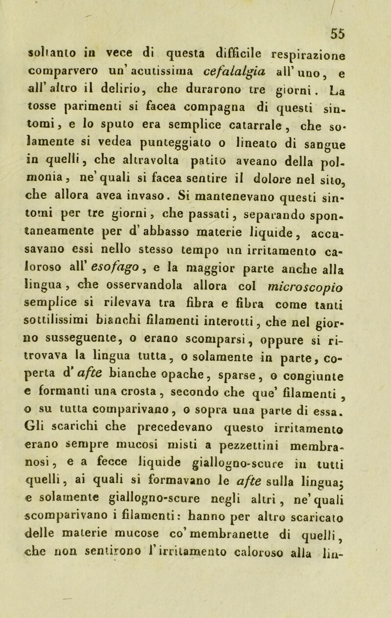 - , /. 55 soliamo in vece di questa difficile respirazione comparvero un’acutissima cefalalgia all’uno, e all’altro il delirio, che durarono tre giorni. La tosse parimenti si facea compagna di questi sin- tomi, e lo sputo era semplice catarrale, che so- lamente si vedea punteggiato o lineato di sangue in quelli, che altravolta patito aveano della pol- monia , ne’quali si facea sentire il dolore nel sito, che allora avea invaso. Si mantenevano questi sin- tomi per tre giorni, che passati, separando spon- taneamente per d’abbasso materie liquide, accu- savano essi nello stesso tempo un irritamento ca- loroso all’ esofago, e la maggior parte anche alla lingua, che osservandola allora col microscopio semplice si rilevava tra fibra e fibra come tanti sottilissimi bianchi filamenti interotti, che nel gior- no susseguente, o erano scomparsi, oppure si ri- trovava la lingua tutta, o solamente in parte, co- perta d afte bianche opache, sparse, o congiunte e formanti una crosta, secondo che que’ filamenti , o su tutta comparivano, o sopra una parte di essa. Gli scarichi che precedevano questo irritamento erano sempre mucosi misti a pezzettini membra- nosi , e a fecce liquide giallogno-scure in tutti quelli, ai quali si formavano le afte sulla lingua^ e solamente giallogno-scure negli altri, ne’quali scomparivano i filamenti: hanno per altro scaricato delle materie mucose co’membranette di quelli, che non sentirono l’irritamento caloroso alla lin-