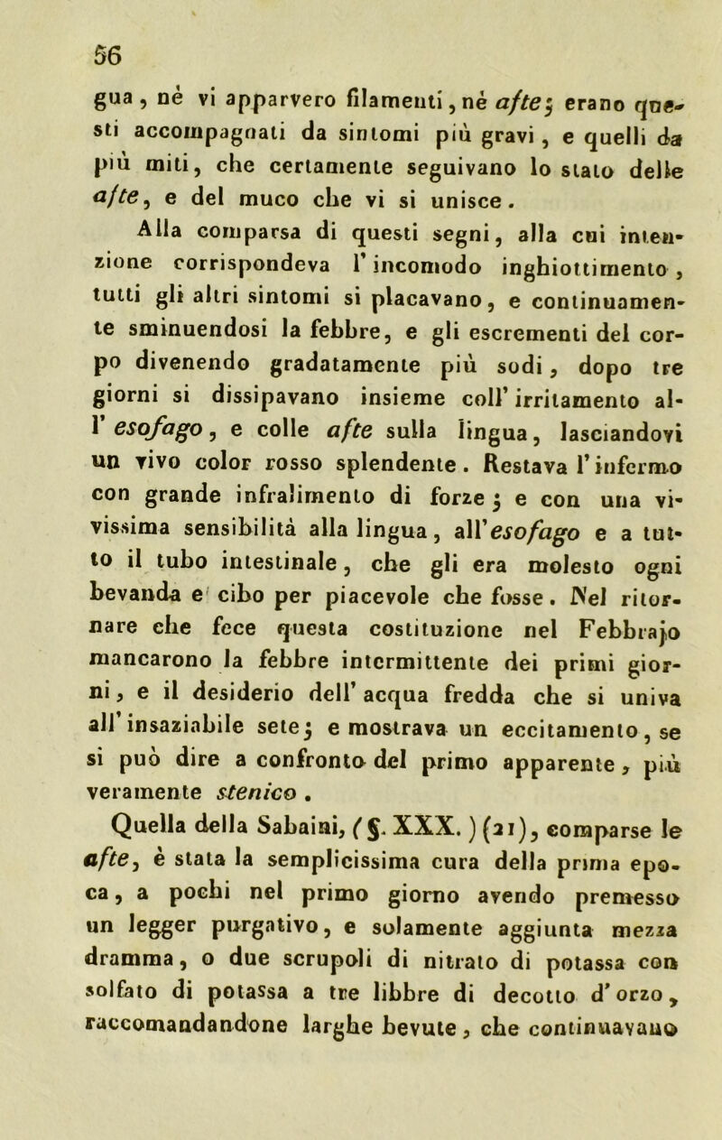 gua , nè vi apparvero filamenti, né afte5 erano que- sti accompagnati da sintomi più gravi, e quelli da più miti, che certamente seguivano lo stalo delle <2/^, e del muco che vi si unisce. Alla comparsa di questi segni, alla cui inten- zione corrispondeva 1 incomodo inghiottimento , tutti gli altri sintomi si placavano, e continuamen- te sminuendosi la febbre, e gli escrementi del cor- po divenendo gradatamente più sodi, dopo tre giorni si dissipavano insieme coll’irritamento al- 1 esofago, e colle afte sulla lingua, lasciandovi un vivo color rosso splendente. Restava l’infermo con grande infralirnenlo di forze 5 e con una vi- vissima sensibilità alla lingua, all 'esofago e a tut- to il tubo intestinale, che gli era molesto ogni bevanda e cibo per piacevole che fosse. INel ritor- nare che fece questa costituzione nel Febbraio mancarono la febbre intermittente dei primi gior- ni, e il desiderio dell’ acqua fredda che si univa all insaziabile setej e mostrava un eccitamento, se si può dire a confronto del primo apparente , più veramente stenico . Quella della Sabaini, (§. XXX. ) (ai), comparse le afte, è stata la semplicissima cura della prima epo- ca, a pochi nel primo giorno avendo premesso un legger purgativo, e solamente aggiunta mezza dramma, o due scrupoli di nitrato di potassa con solfato di potassa a tre libbre di decotto d’orzo, raccomandandone larghe bevute , che continuavano