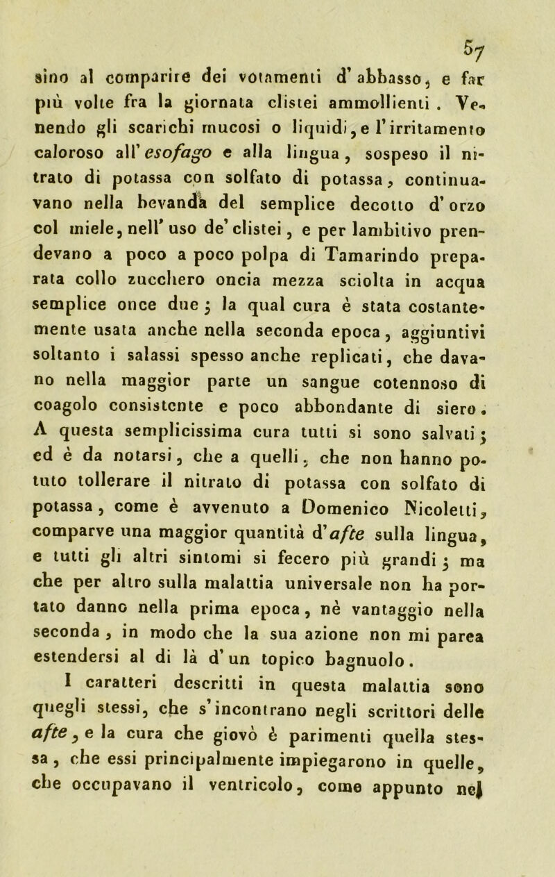 sino al comparire dei votamenti d’abbasso, e far più volte fra la giornata clistei ammollienti . Ve-, nendo gli scarichi mucosi o liquidi, e l’irritamento caloroso all 'esofago e alla lingua, sospeso il ni- trato di potassa con solfato di potassa, continua- vano nella bevanda del semplice decotto d’orzo col miele, nell’ uso de’ clistei, e per lambitivo pren- devano a poco a poco polpa di Tamarindo prepa- rata collo zucchero oncia mezza sciolta in acqua semplice once due $ la qual cura è stata costante- mente usata anche nella seconda epoca, aggiuntivi soltanto i salassi spesso anche replicati, che dava- no nella maggior parte un sangue cotennoso di coagolo consistente e poco abbondante di siero, A questa semplicissima cura tutti si sono salvali ; ed è da notarsi, che a quelli, che non hanno po- tuto tollerare il nitrato di potassa con solfato di potassa, come è avvenuto a Domenico Nicoletti, comparve una maggior quantità à' afte sulla lingua, e tutti gli altri sintomi si fecero più grandi 5 ma che per altro sulla malattia universale non ha por- talo danno nella prima epoca, nè vantaggio nella seconda , in modo che la sua azione non mi parea estendersi al di là d’un topico bagnuolo. I caratteri descritti in questa malattia sono quegli stessi, che s’incontrano negli scrittori delle afte, e la cura che giovò è parimenti quella stes- sa, che essi principalmente impiegarono in quelle, che occupavano il ventricolo, come appunto ncj