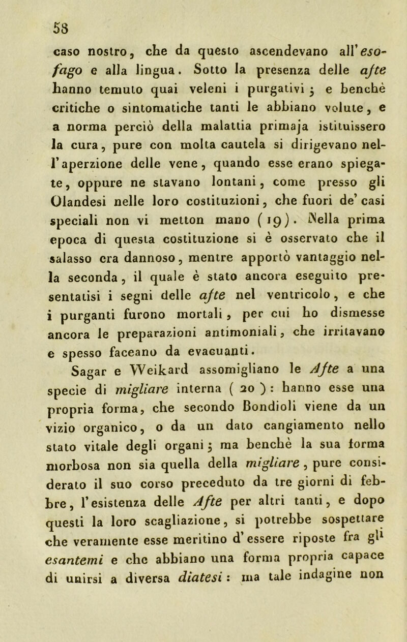 caso nostro, che da questo ascendevano a\Veso- fago e alla lingua. Sotto la presenza delle afte hanno temuto quai veleni i purgativi 5 e benché critiche o sintomatiche tanti le abbiano volute, e a norma perciò della malattia primaja istituissero la cura, pure con molta cautela si dirigevano nel- l’aperzione delle vene, quando esse erano spiega- te, oppure ne stavano lontani, come presso gli Olandesi nelle loro costituzioni, che fuori de’ casi speciali non vi metton mano (19). INella prima epoca di questa costituzione si è osservato che il salasso era dannoso, mentre apportò vantaggio nel- la seconda, il quale è stato ancora eseguito pre- sentatisi i segni delle afte nel ventricolo, e che i purganti furono mortali , per cui ho dismesse ancora le preparazioni antimoniali, che irritavano e spesso faceano da evacuanti. Sagar e Weikard assomigliano le Afte a una specie di migliare interna ( 20 ) : hanno esse una propria forma, che secondo Bondioli viene da un vizio organico, o da un dato cangiamento nello stato vitale degli organi 5 ma benché la sua forma morbosa non sia quella della migliare , pure consi- derato il suo corso preceduto da tre giorni di feb- bre, l’esistenza delle Afte per altri tanti, e dopo questi la loro scagliazione, si potrebbe sospettare che veramente esse meritino d essere riposte fra gì1 esantemi e che abbiano una forma propria capace di unirsi a diversa diatesi : ma tale indagine non
