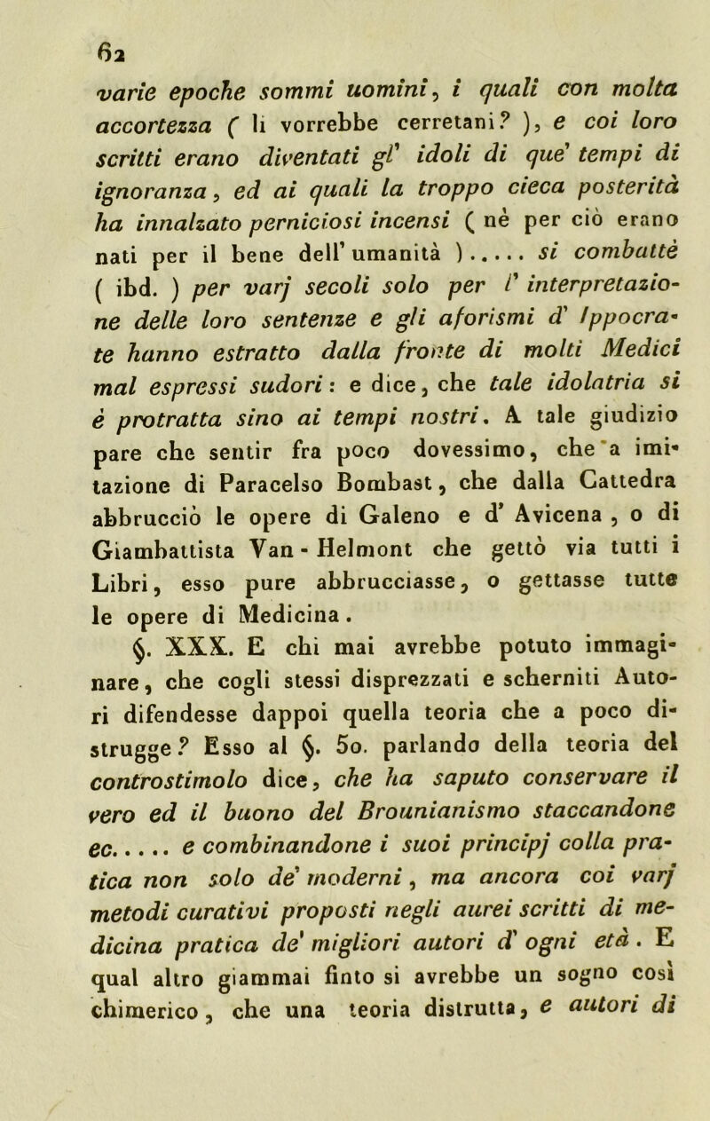 6a varie epoche sommi uomini, i quali con molta accortezza ( li vorrebbe cerretani? ), e coi loro scritti erano diventati gl' idoli di que' tempi di ignoranza, ed ai quali la troppo cieca posterità ha innalzato perniciosi incensi ( ne per ciò erano nati per il bene dell’ umanità ) si combattè ( ibd. ) per varj secoli solo per l'interpretazio- ne delle loro sentenze e gli aforismi d’ tppocra* te hanno estratto dalla fronte di molti Medici mal espressi sudori: e dice, che tale idolatria si è protratta sino ai tempi nostri. A. tale giudizio pare che sentir fra poco dovessimo, che a imi» tazione di Paracelso Bombast, che dalla Cattedra abbrucciò le opere di Galeno e d Avicena , o di Giambattista Van-Helmont che gettò via tutti i Libri, esso pure abbruciasse, o gettasse tutte le opere di Medicina. XXX. E chi mai avrebbe potuto immagi- nare , che cogli stessi disprezzati e scherniti Auto- ri difendesse dappoi quella teoria che a poco di- strugge? Esso al §. 5o. parlando della teoria del controstimolo dice, che ha saputo conservare il vero ed il buono del Brounianismo staccandone ec e combinandone i suoi principj colla pra- tica non solo de‘ moderni, ma ancora coi varj metodi curativi proposti negli aurei scritti di me- dicina pratica de migliori autori d' ogni età . E qual altro giammai finto si avrebbe un sogno cosi chimerico , che una teoria distrutta, e autori di