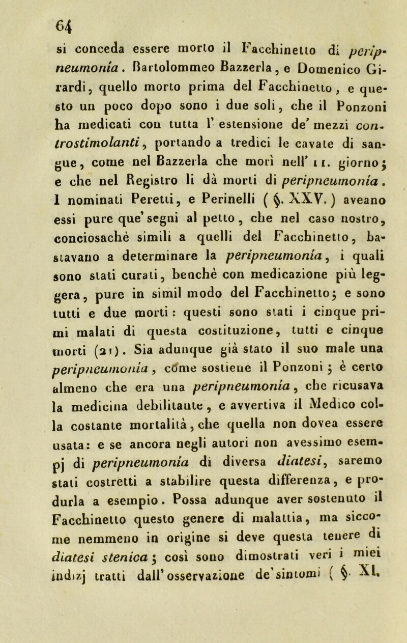 si conceda essere morlo il Facchinelto di pevlp- neumonia . Bartolommeo Bazzerla, e Domenico Gi- rardi, quello morto prima del Facchinelto, e que- sto un poco dopo sono i due soli, che il Ponzoni ha medicati con tutta 1’ estensione de’ mezzi con- tro stimolanti, portando a tredici le cavale di san- gue, come nel Bazzerla che morì nell'ii. giorno j e che nel Registro li dà morti di peripneutnonia. 1 nominati Peretti, e Pennelli ( XXV. ) aveano essi pure que’segni al petto, che nel caso nostro, conciosachè simili a quelli del Facchinetio, ba- stavano a determinare la peripneumonia, i quali sono stati curali, benché con medicazione più leg- gera, pure in simil modo del Facchinetto$ e sono tutti e due morti : questi sono stati i cinque pri- mi malati di questa costituzione, lutti e cinque morti (si). Sia adunque già stato il suo male una peripneumonia , còme soslieuc il Ponzoni } è certo almeno che era una peripneumonia, che ricusava la medicina debilitante , e avvertiva il Medico col- la costante mortalità, che quella non dovea essere usata: e se ancora negli autori non avessimo esem- pj di peripneumonia di diversa diatesi, saremo stati costretti a stabilire questa differenza, e pro- durla a esempio. Possa adunque aver sostenuto il Facchinetto questo genere di malattia, ma sicco- me nemmeno in origine si deve questa tenere di diatesi stenicay così sono dimostrali veri i miei indizj tratti dall’osservazione de sintomi ( XI,