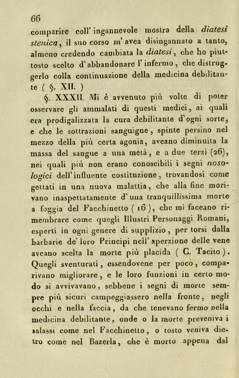 comparire colf ingannevole mostra della diatesi stenica, il suo corso in avea disingannato a tanto, almeno credendo cambiata la diatesi-, che ho piut- tosto scelto d’ abbandonare l’infermo , che distrug- gerlo colla continuazione della medicina debilitan- te ( §. XII. ) XXXII. Mi è avvenuto più volte di poter osservare gli ammalati di questi medici, ai quali era prodigalizzata la cura debilitante d ogni sorte, e che le sottrazioni sanguigne , spinte persino nel mezzo della più certa agonia, aveano diminuita la massa del sangue a una metà, e a due terzi (26), nei quali più non erano conoscibili i segni noso- logici dell’influente costituzione, trovandosi come gettati in una nuova malattia, che alla fine mori- vano inaspettatamente d’ una tranquillissima morte a foggia del Facchinetto ( 16), che mi faceano ri- membrare come quegli Illustri Personaggi Romani, esperti in ogni genere di supplizio, per torsi dalla barbarie de’ loro Principi neiì’ aperzione delle vene aveano scelta la morte più placida ( C. Tacito). Quegli sventurati, essendovene per poco, compa- rivano migliorare , e le loro funzioni in certo mo- do si avvivavano, sebbene i segni di morte sem- pre più sicuri campeggiassero nella fronte, negli occhi c nella faccia, da che tenevano fermo nella medicina debilitante, onde o la morte preveniva i salassi come nel Facchinetto, o tosto veniva die- tro come nel Bazerla, che è morto appena dal