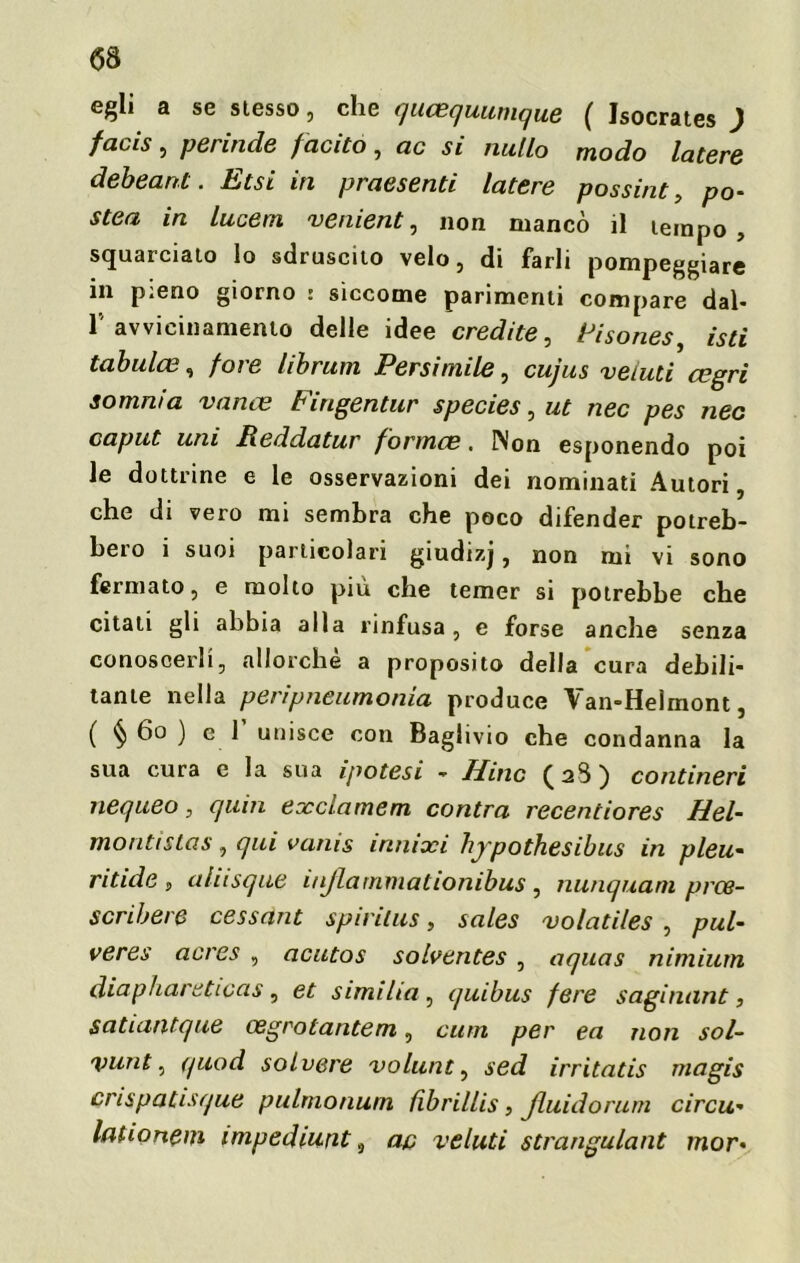 egli a se slesso, che qucequumque ( Isocrates ) facis , perirtele fcicito, eie si nullo modo latere debeant. Etsi in pretesemi latere possine, po- stea in lucem veniente non mancò il tempo, squarciato lo sdruscito velo, di farli pompeggiare in pieno giorno : siccome parimenti compare dal- ravvicinamento delle idee credite, Fisones, isti tabulce, foie librum Persirnile, cujus velati cegri somnia vanee Fingentur species, ut nec pes nec caput uni Reddatur fornice. Non esponendo poi le dottrine e le osservazioni dei nominati Autori, che di vero mi sembra che poco difender potreb- bero i suoi particolari giudizj, non mi vi sono fermato, e molto più che temer si potrebbe che citati gli abbia alla rinfusa, e forse anche senza conoscerli, allorché a proposito della cura debili- tante nella peripneumonia produce Van-Helmont, ( § 60 ) e 1 unisce con Baglivio che condanna la sua cura e la sua ipotesi - Hinc (2S) contineri nequeo, quin exclamem centra recentiores Hel- montìstas, qui vanis innixi hypothesibus in pleu- ritide , aliisque iiiflarnmationibus , nunquarn prce- scribere cessant spirilus, sales volatiles , pul- ve res acres , acutos solventes , aquas nimium diaphareticas , et similia , quibus fere saginant, satuintque cegrotantem, curri per ea non sol- vunt, quod solvere volutiti sed irritatis rnagis crispatisque pulrnonurn fibrillis, jluidorum circu- itili onem impediunt a ap veluti strangulant mor*