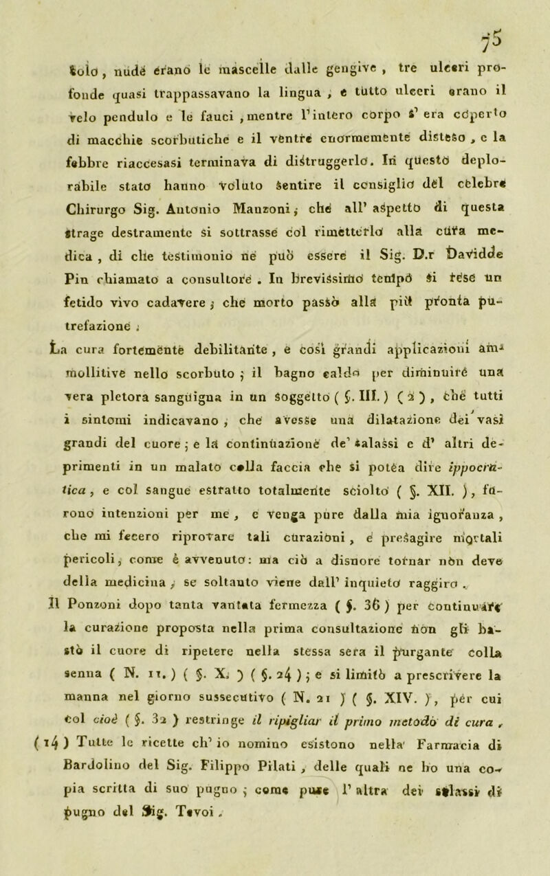73 toìo , nudé èrano le mascelle dalle gengive , tre ulceri pro- fonde quasi trappassavano la lingua , e tutto ulceri orano il Telo pendulo e le fauci , mentre l’intero corpo S’ era coperto di macchie scorbutiche e il ventre enormemente disteso , c la febbre riaccesasi terminava di distruggerlo. In questo deplo- rabile stato hanno voluto Sentire il consiglio dèi cfclcbré Chirurgo Sig. Antonio Manzoni,- che all’ aspetto di questa Strage destramente si sottrasse col rimétterlo alla ctifa me- dica , di che testimonio né può essere il Sig. D.r DaVidde Pin chiamato a consultore . In brevissimo tenlptì Si tése un fetido vivo cadavere che morto passò alla piìt pronta pu- trefazione ! La cura fortemente debilitante , e così grandi applicazioni ani-» mollitive nello scorbuto il baglio caldo per diminuire una vera pletora sanguigna in un Soggetto ( $.111.) ( i ) , thè tutti i sintomi indicavano , che a vesse una dilatazione dei vasi grandi del cuore ; e la continuazione de’«alassi e d’ altri de- primenti in un malato c»lla faccia che si potèa dire ippocra- tica , e col sangue estratto totalmente sciolto' ( §. XII. ), fu- rono intenzioni per me , c venga pure dalla mia iguorauza , che mi fecero riprovare tali cUrazibni , é presagire nìgctali pericoli, come è avvenuto: ma ciò a disnore totnar nòn deve della medicina , se soltanto viene dall’ inquieto raggiro „ Il Ponzoni dopo tanta vantata fermezza ( J. 3Ù ) per continuai1* la curazionc proposta nella prima consultazione non gli- ba- stò il cuore di ripetere nella stessa sera il purgante Colla Senna ( N. it. ) ( §. X. ) ( §. ) j e si limitò a prescrivere la manna nel giorno sussecutivo ( N. 21 J ( §. XIV. ) , pér cui Col cioè ( §. 3a ) restringe il ripigliar il primo metodo di cura , ( *4 ) Tutte le ricette eh’ io nomino esistono nella' Farmacia di Bardolino del Sig. Filippo Pilati , delle quali ne ho una co- pia scritta di suo pugno ; come piu e I’ altra dei striassi di pugno del Sig. Tsvoi „