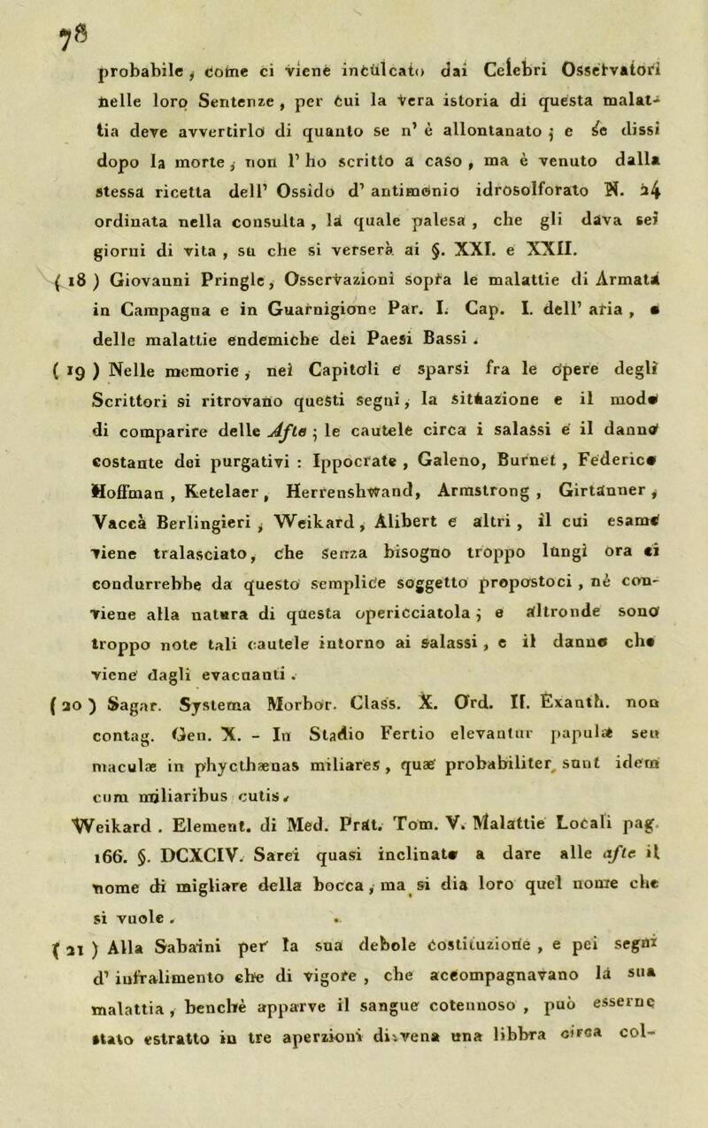 probabile y come ci viene inculcato dai Celebri Osservatori nelle loro Sentenze , per Cui la Vera istoria di questa malat- tia deve avvertirlo di quanto se n’ è allontanato j e ^e dissi dopo la morte ,• non 1’ ho scritto a caso , ma è venuto dalla stessa ricetta dell’ Ossido d’ antimonio idrosolforato N. a4 ordinata nella consulta , là quale palesa , che gli dava sei giorni di vita , su che si verserà ai §. XXI. e XXII. { 18 ) Giovanni Pringle, Osservazioni sopta le malattie di Armata in Campagna e in Guarnigione Par. I. Cap. I. dell’ aria , • delle malattie endemiche dei Paesi Bassi . ( 19 ) Nelle memorie, nei Capitali e sparsi fra le Opere degli Scrittori si ritrovano questi segai, la situazione e il moda* di comparire delle Afte ; le cautele circa i salassi e il danno costante dei purgativi : Ippocrate , Galeno, Burnet , Federico Hoffman , Ketelaer , Herrenshvtrand, Armstrong, Girtdnner * Vacca Berlingieri y Weikard, Àlibert e altri, il cui esame viene tralasciato, che Senza bisogno troppo lungi ora ci condurrebbe da questo semplice soggetto propostoci , nè con- viene alla natura di questa operidciatola ; e altronde sona troppo note tali cautele intorno ai salassi , e il danno che viene dagli evacuanti . ( 20 ) Sagar. Systema Morbor. Class. X. Ord. II. Exanth. non contag. Gen. X. - In Stadio Fertio elevantur papilla» se» maculae in phycthaenas miliares , quae' probabiliter snnt idem cum mjliaribus cutis* ^Veikard . Element. di Med. Prdt. Tom. V. Malattie Locali pag 166. §. DCXCIV. Sarei quasi inclinato a dare alle afte il nome di migliare della bocca, ma si dia loro quel nome che si vuole . .. f 21 ) Alla Sabaini per la sua debole Costiiuzioiie , e pei segni d1 infralimento che di vigore , che aceompagnavano là sua malattia , benché apparve il sangue cotennoso , può esserne •tato estratto in tre aperzioni di-.vena una libbra eira» col-