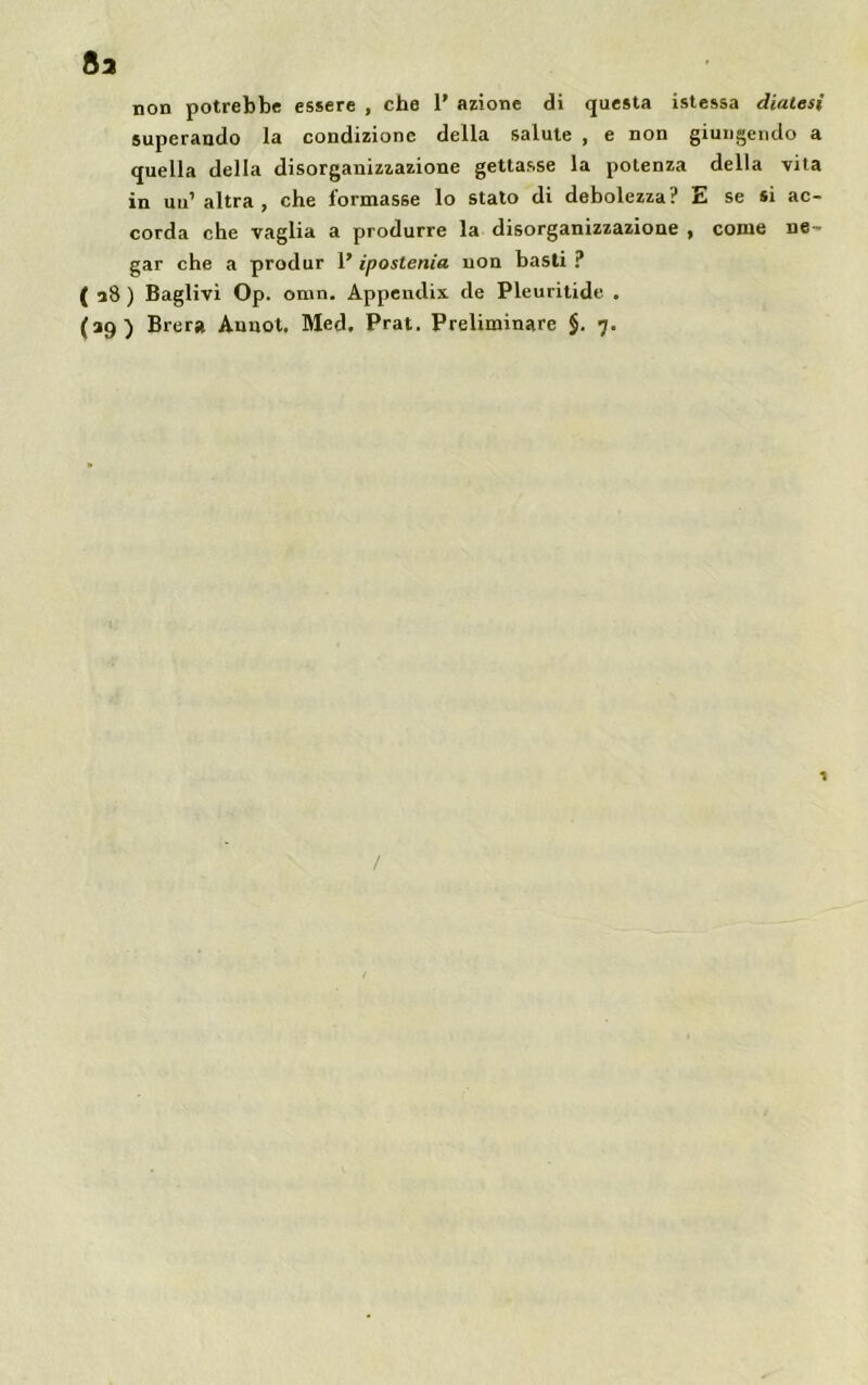 non potrebbe essere , che 1’ azione di questa istessa diatesi superando la condizione della salute , e non giungendo a quella della disorganizzazione gettasse la potenza della vita in uu1 altra, che formasse lo stato di debolezza? E se si ac- corda che vaglia a produrre la disorganizzazione , come ne- gar che a produr 1’ ipostenia non basti ? ( a8 ) Baglivi Op. omn. Appendix. de Pleuritide .