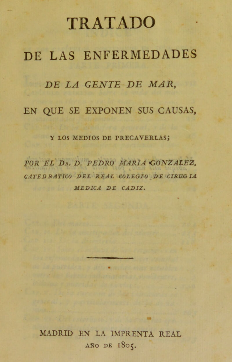 DE LAS ENFERMEDADES BE LA GENTE BE MAR, EN QUE SE EXPONEN SUS CAUSAS, Y LOS MEDIOS DE PRECAVERLAS; rOR EL Dr. D. REDRO MARIA GONZALEZ, CATEDRATICO DEL REAL COLEGIO DE CIRUGIA MEDICA DE CADIZ. MADRID EN LA IMPRENTA REAL ASO DE 1805.