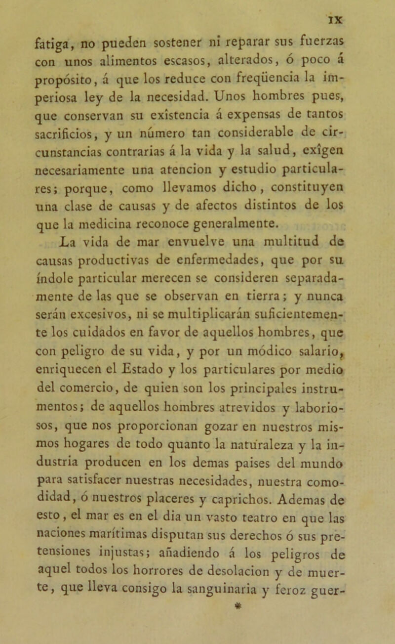 fatiga, no pueden sostener ni reparar sus fuerzas con unos alimentos escasos, alterados, ó poco a propósito, á que los reduce con freqüencia la im- periosa ley de la necesidad. Unos hombres pues, que conservan su existencia á expensas de tantos sacrificios, y un número tan considerable de cir- cunstancias contrarias á la vida y la salud, exigen necesariamente una atención y estudio particula- res; porque, como llevamos dicho, constituyen una clase de causas y de afectos distintos de los que la medicina reconoce generalmente. La vida de mar envuelve una multitud de causas productivas de enfermedades, que por su índole particular merecen se consideren separada- mente de las que se observan en tierra; y nunca serán excesivos, ni se multiplicarán suficientemen- te los cuidados en favor de aquellos hombres, que con peligro de su vida, y por un módico salario, enriquecen el Estado y los particulares por medio del comercio, de quien son los principales instru- mentos; de aquellos hombres atrevidos y laborio- sos, que nos proporcionan gozar en nuestros mis- mos hogares de todo quanto la naturaleza y la in- dustria producen en los demas países del mundo para satisfacer nuestras necesidades, nuestra como- didad, ó nuestros placeres y caprichos. Ademas de esto , el mar es en el dia un vasto teatro en que las naciones marítimas disputan sus derechos ó sus pre- tensiones injustas; añadiendo á los peligros de aquel todos los horrores de desolación y de muer- te, que lleva consigo la sanguinaria y feroz guer- *