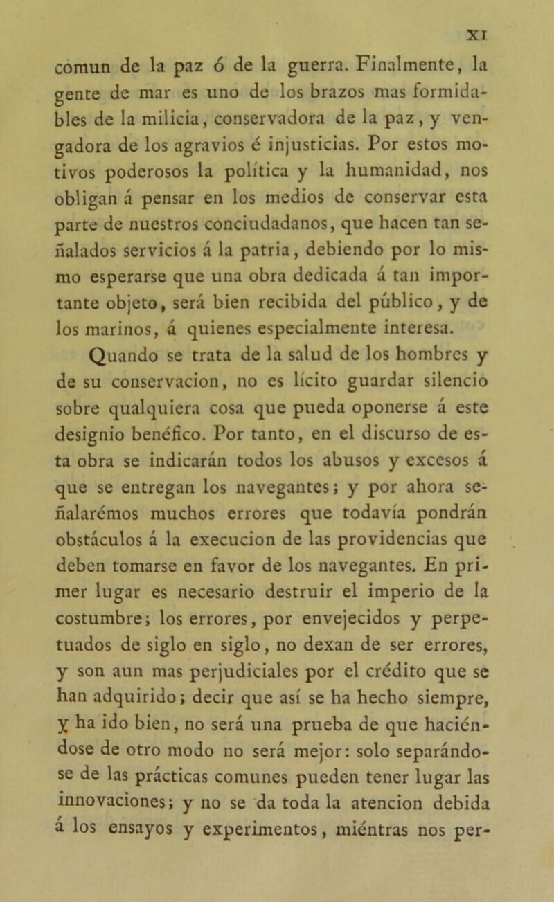 común de la paz ó de la guerra. Finalmente, la gente de mar es uno de los brazos mas formida- bles de la milicia, conservadora de la paz, y ven- gadora de los agravios é injusticias. Por estos mo- tivos poderosos la política y la humanidad, nos obligan á pensar en los medios de conservar esta parte de nuestros conciudadanos, que hacen tan se- ñalados servicios á la patria, debiendo por lo mis- mo esperarse que una obra dedicada d tan impor- tante objeto, será bien recibida del público, y de los marinos, d quienes especialmente interesa. Quando se trata de la salud de los hombres y de su conservación, no es lícito guardar silencio sobre qualquiera cosa que pueda oponerse d este designio benéfico. Por tanto, en el discurso de es- ta obra se indicarán todos los abusos y excesos d que se entregan los navegantes; y por ahora se- ñalaremos muchos errores que todavía pondrán obstáculos d la execucion de las providencias que deben tomarse en favor de los navegantes. En pri- mer lugar es necesario destruir el imperio de la costumbre; los errores, por envejecidos y perpe- tuados de siglo en siglo, no dexan de ser errores, y son aun mas perjudiciales por el crédito que se han adquirido; decir que así se ha hecho siempre, y ha ido bien, no será una prueba de que hacién- dose de otro modo no será mejor: solo separándo- se de las prácticas comunes pueden tener lugar las innovaciones; y no se da toda la atención debida a los ensayos y experimentos, miéntras nos per-