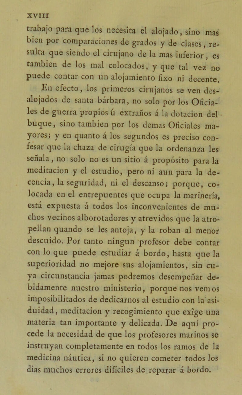 trabajo para que los necesita el alojado, sino mas bien por comparaciones de grados y de clases, re- sulta que siendo el cirujano de la mas inferior, es también de los mal colocados, y que tal vez no puede contar con un alojamiento fixo ni decente. En efecto, los primeros cirujanos se ven des- alojados de santa bárbara, no solo por los Oficia- les de guerra propios ú extraños á la dotación del buque, sino también por los demas Oficiales ma- yores; y en quanto á los segundos es preciso con- fesar que la chaza de cirugía que la ordenanza les señala, no solo no es un sitio á propósito para la meditación y el estudio, pero ni aun para la de- cencia, la seguridad, ni el descanso; porque, co- locada en el entrepuentes que ocupa la marinería, está expuesta á todos los inconvenientes de mu- chos vecinos alborotadores y atrevidos que la atro- pellan quando se les antoja, y la roban al menor descuido. Por tanto ningún profesor debe contar con lo que puede estudiar á bordo, hasta que la superioridad no mejore sus alojamientos, sin cu- ya circunstancia jamas podremos desempeñar de- bidamente nuestro ministerio, porque nos vemos imposibilitados de dedicarnos al estudio con la asi- duidad, meditación y recogimiento que exige una materia tan importante y delicada. De aquí pro- cede la necesidad de que los profesores marinos se instruyan completamente en todos los ramos de la medicina náutica, si no quieren cometer todos los dias muchos errores difíciles de reparar á bordo.