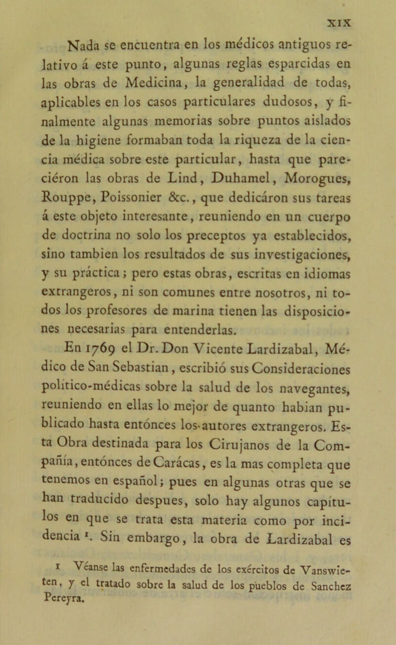 Nada se encuentra en los médicos antiguos re- lativo á este punto, algunas reglas esparcidas en las obras de Medicina, la generalidad de todas, aplicables en los casos particulares dudosos, y fi- nalmente algunas memorias sobre puntos aislados de la higiene formaban toda la riqueza de la cien- cia médica sobreesté particular, hasta que pare- ciéron las obras de Lind, Duhamel, Morogues, Rouppe, Poissonier &c., que dedicaron sus tareas á este objeto interesante, reuniendo en un cuerpo de doctrina no solo los preceptos ya establecidos, sino también los resultados de sus investigaciones, y su práctica; pero estas obras, escritas en idiomas extrangeros, ni son comunes entre nosotros, ni to- dos los profesores de marina tienen las disposicio- nes necesarias para entenderlas. En 1769 el Dr. Don Vicente Lardizabal, Mé- dico de San Sebastian, escribió sus Consideraciones político-médicas sobre la salud de los navegantes, reuniendo en ellas lo mejor de quanto habian pu- blicado hasta entonces los-autores extrangeros. Es- ta Obra destinada para los Cirujanos de la Com- pañía, entonces de Caracas, es la mas completa que tenemos en español; pues en algunas otras que se han traducido después, solo hay algunos capítu- los en que se trata esta materia como por inci- dencia x. Sin embargo, la obra de Lardizabal es 1 Véanse las enfermedades de los exércltos de Vanswie- ten, y el tratado sobre la salud de los pueblos de Sánchez Pcrepra.