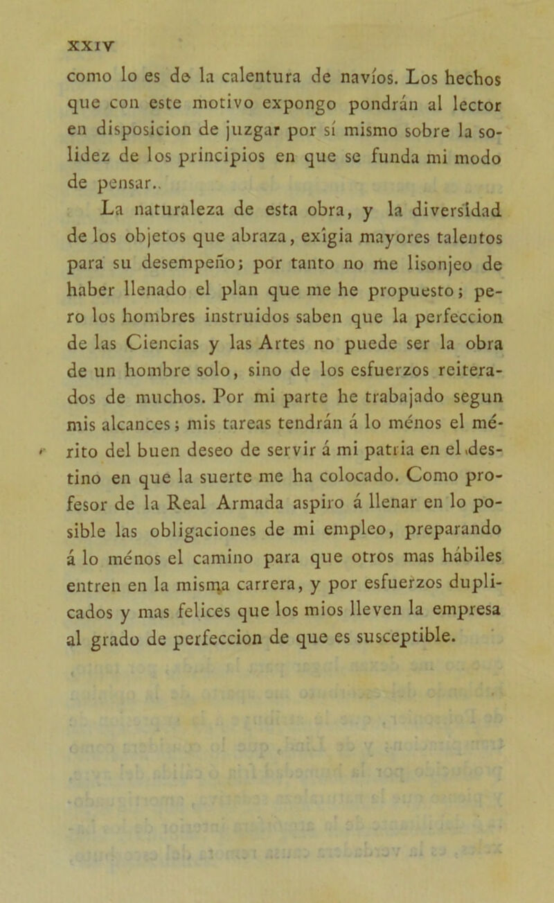 como lo es de la calentura de navios. Los hechos que con este motivo expongo pondrán al lector en disposición de juzgar por sí mismo sobre la so- lidez de los principios en que se funda mi modo de pensar.. La naturaleza de esta obra, y la diversidad de los objetos que abraza, exigía mayores talentos para su desempeño; por tanto no me lisonjeo de haber llenado el plan que me he propuesto; pe- ro los hombres instruidos saben que la perfección de las Ciencias y las Artes no puede ser la obra de un hombre solo, sino de los esfuerzos reitera- dos de muchos. Por mi parte he trabajado según mis alcances; mis tareas tendrán á lo menos el mé- rito del buen deseo de servir á mi patria en el .des- tino en que la suerte me ha colocado. Como pro- fesor de la Real Armada aspiro á llenar en lo po- sible las obligaciones de mi empleo, preparando á lo menos el camino para que otros mas hábiles entren en la misma carrera, y por esfuerzos dupli- cados y mas felices que los mios lleven la empresa al grado de perfección de que es susceptible.