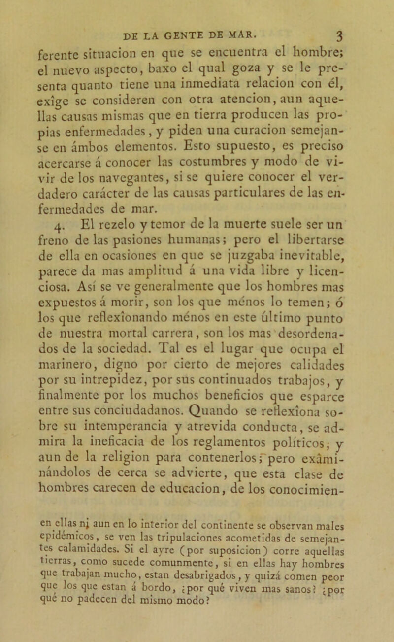 ferente situación en que se encuentra el hombre; el nuevo aspecto, baxo el qual goza y se le pre- senta quanto tiene una inmediata relación con él, exige se consideren con otra atención, aun aque- llas causas mismas que en tierra producen las pro- pias enfermedades, y piden una curación semejan- se en ámbos elementos. Esto supuesto, es preciso acercarse á conocer las costumbres y modo de vi- vir de los navegantes, si se quiere conocer el ver- dadero carácter de las causas particulares de las en- fermedades de mar. 4. El rezelo y temor de la muerte suele ser un freno de las pasiones humanas; pero el libertarse de ella en ocasiones en que se juzgaba inevitable, parece da mas amplitud á una vida libre y licen- ciosa. Así se ve generalmente que los hombres mas expuestos á morir, son los que menos lo temen; ó los que reflexionando menos en este último punto de nuestra mortal carrera , son los mas desordena- dos de la sociedad. Tal es el lugar que ocupa el marinero, digno por cierto de mejores calidades por su intrepidez, por sus continuados trabajos, y finalmente por los muchos beneficios que esparce entre sus conciudadanos. Quando se reflexiona so- bre su intemperancia y atrevida conducta, se ad- mira la ineficacia de los reglamentos políticos, y aun de la religión para contenerlosfpero exami- nándolos de cerca se advierte, que esta clase de hombres carecen de educación, de los conocimien- en ellas nj aun en lo interior del continente se observan males epidémicos, se ven las tripulaciones acometidas de semejan- tes calamidades. Si el ayre (por suposición) corre aquellas tierras, como sucede comunmente, si en ellas hay hombres que trabajan mucho, están desabrigados, y quizá comen peor que los que están á bordo, ¿por qué viven mas sanos! ¿por qué no padecen del mismo modo?