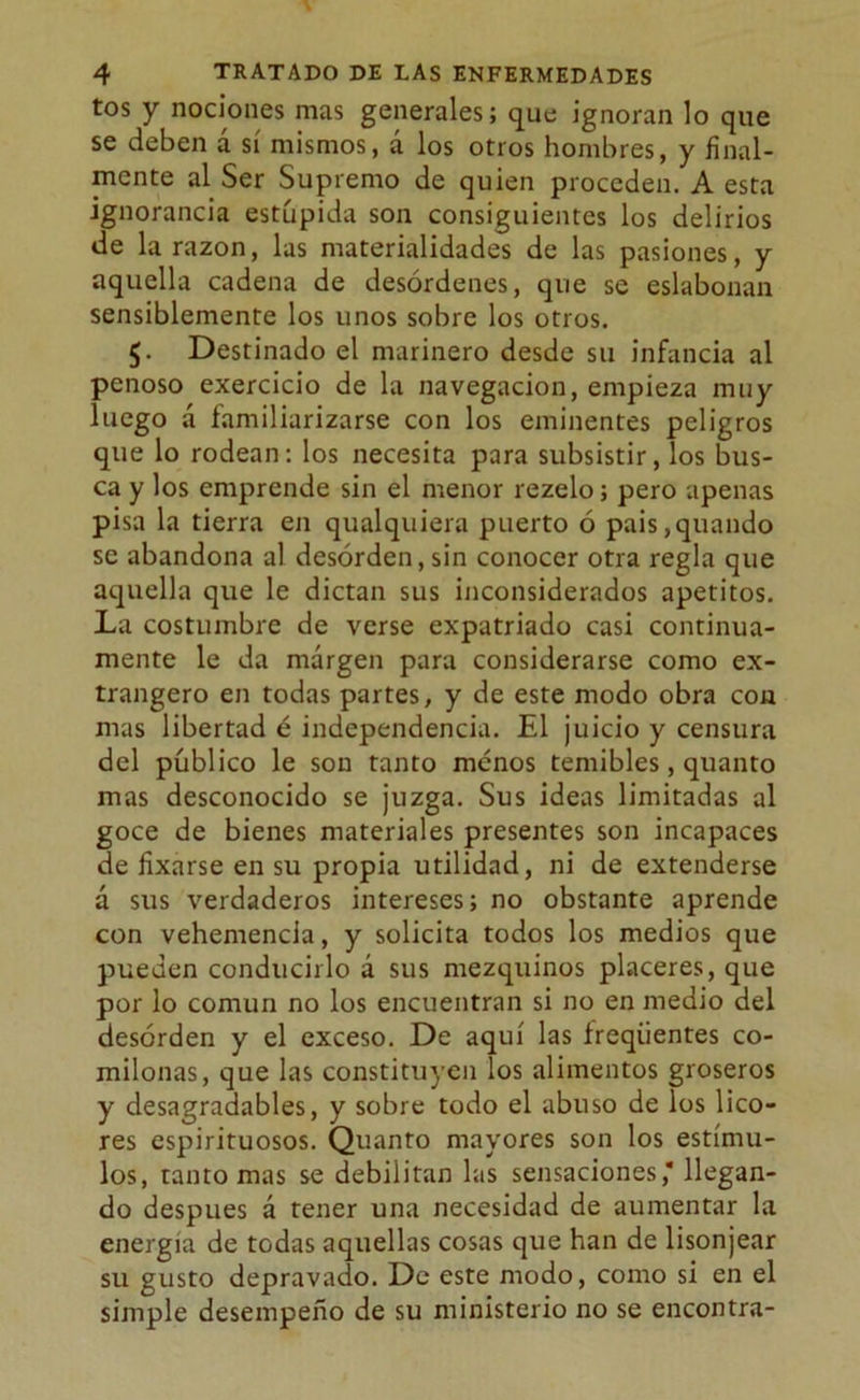 tos y nociones mas generales; que ignoran lo que se deben á sí mismos, á los otros hombres, y final- mente al Ser Supremo de quien proceden. A esta ignorancia estúpida son consiguientes los delirios de la razón, las materialidades de las pasiones, y aquella cadena de desórdenes, que se eslabonan sensiblemente los unos sobre los otros. $. Destinado el marinero desde su infancia al penoso exercicio de la navegación, empieza muy luego á familiarizarse con los eminentes peligros que lo rodean: los necesita para subsistir, los bus- ca y los emprende sin el menor rezelo; pero apenas pisa la tierra en qualquiera puerto ó pais,quando se abandona al desorden, sin conocer otra regla que aquella que le dictan sus inconsiderados apetitos. La costumbre de verse expatriado casi continua- mente le da margen para considerarse como ex- trangero en todas partes, y de este modo obra con mas libertad é independencia. El juicio y censura del público le son tanto menos temibles, quanto mas desconocido se juzga. Sus ideas limitadas al goce de bienes materiales presentes son incapaces de fixarse en su propia utilidad, ni de extenderse á sus verdaderos intereses; no obstante aprende con vehemencia, y solicita todos los medios que pueden conducirlo á sus mezquinos placeres, que por lo común no los encuentran si no en medio del desorden y el exceso. De aquí las íreqiientes co- milonas, que las constituyen los alimentos groseros y desagradables, y sobre todo el abuso de los lico- res espirituosos. Quanto mayores son los estímu- los, tanto mas se debilitan las sensaciones,* llegan- do después á tener una necesidad de aumentar la energía de todas aquellas cosas que han de lisonjear su gusto depravado. De este modo, como si en el simple desempeño de su ministerio no se encontra-