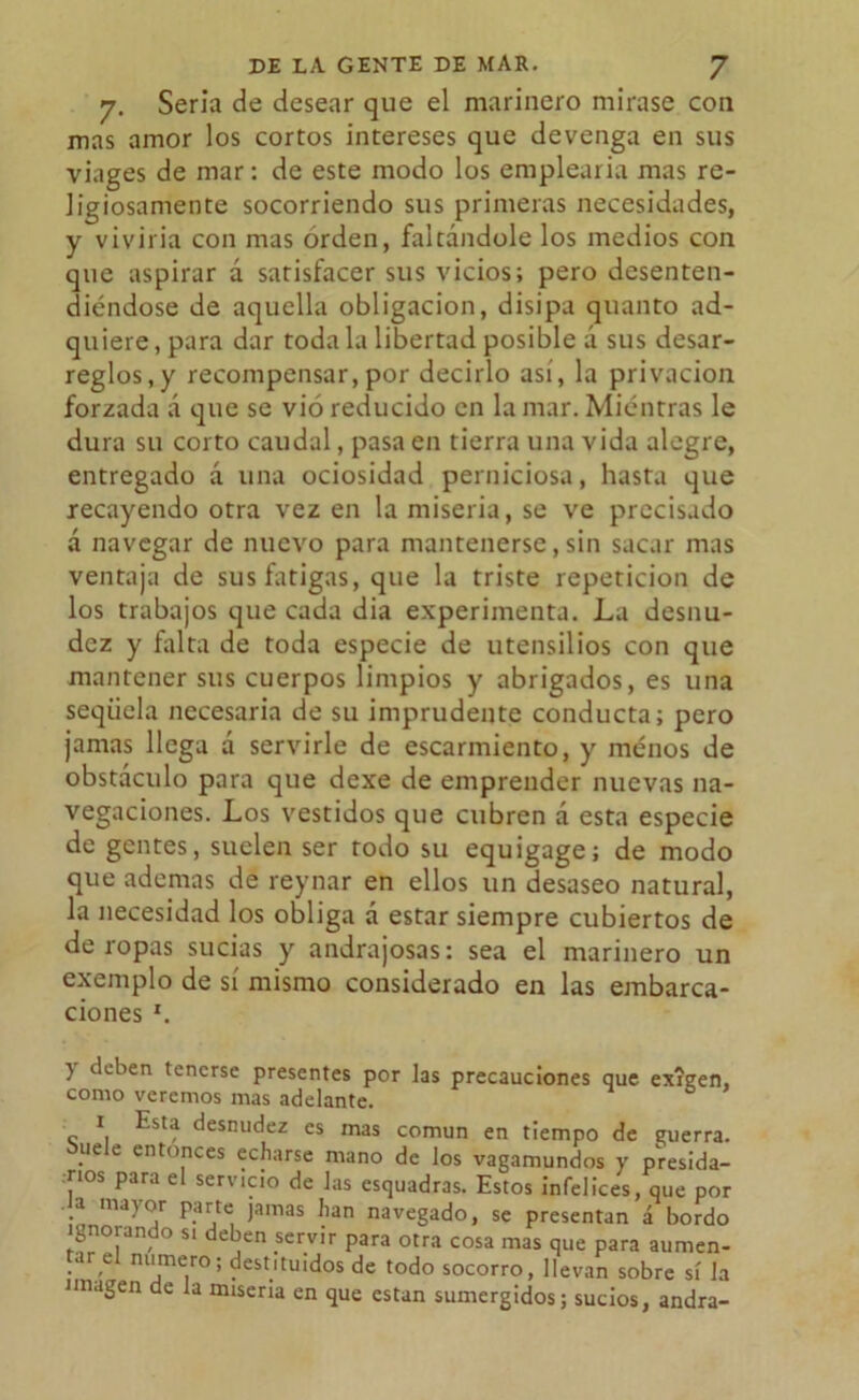 7. Seria de desear que el marinero mirase con mas amor los cortos intereses que devenga en sus viages de mar: de este modo los emplearía mas re- ligiosamente socorriendo sus primeras necesidades, y viviría con mas orden, faltándole los medios con que aspirar á satisfacer sus vicios; pero desenten- diéndose de aquella obligación, disipa quanto ad- quiere, para dar toda la libertad posible á sus desar- reglos,y recompensar, por decirlo así, la privación forzada á que se vió reducido en la mar. Mientras le dura su corto caudal, pasa en tierra una vida alegre, entregado á una ociosidad perniciosa, hasta que recayendo otra vez en la miseria, se ve precisado á navegar de nuevo para mantenerse,sin sacar mas ventaja de sus fatigas, que la triste repetición de los trabajos que cada dia experimenta. La desnu- dez y falta de toda especie de utensilios con que mantener sus cuerpos limpios y abrigados, es una seqüela necesaria de su imprudente conducta; pero jamas llega a servirle de escarmiento, y menos de obstáculo para que dexe de emprender nuevas na- vegaciones. Los vestidos que cubren a esta especie de gentes, suelen ser todo su equigage; de modo que ademas de reynar en ellos un desaseo natural, la necesidad los obliga á estar siempre cubiertos de de ropas sucias y andrajosas: sea el marinero un exemplo de sí mismo considerado en las embarca- ciones *. y deben tenerse presentes por las precauciones que exigen, como veremos mas adelante. 1 Esta desnudez es mas común en tiempo de guerra. Suele entonces echarse mano de los vagamundos y presida- rios para el servicio de Jas esquadras. Estos infelices, que por a major parte jamas han navegado, se presentan á bordo ignorando si deben servir para otra cosa mas que para aumen- tar e numero; destituidos de todo socorro, llevan sobre sí la imagen de la miseria en que están sumergidos; sucios, andra-