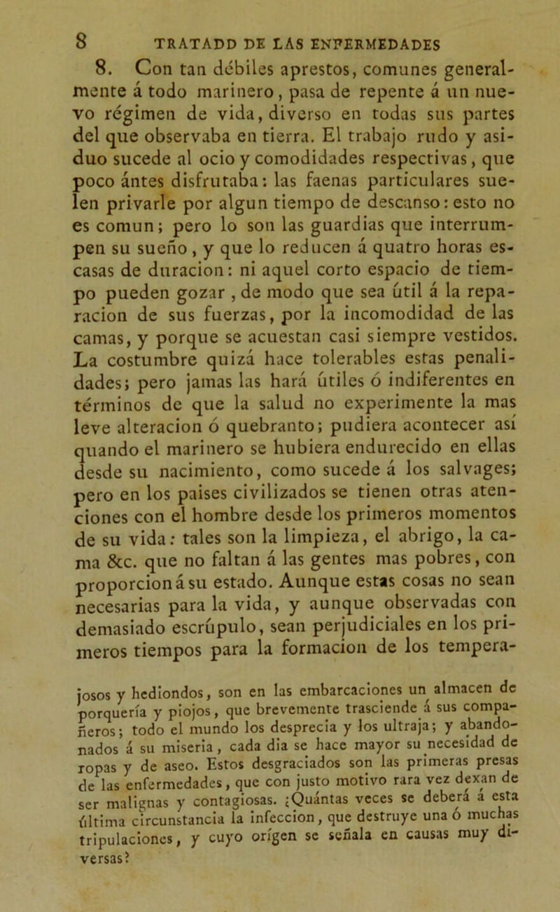 8. Con tan débiles aprestos, comunes general- mente á todo marinero, pasa de repente á un nue- vo régimen de vida, diverso en todas sus partes del que observaba en tierra. El trabajo rudo y asi- duo sucede al ocio y comodidades respectivas, que poco antes disfrutaba: las faenas particulares sue- len privarle por algún tiempo de descanso: esto no es común; pero lo son las guardias que interrum- pen su sueño , y que lo reducen á quatro horas es- casas de duración: ni aquel corto espacio de tiem- po pueden gozar , de modo que sea útil á la repa- ración de sus fuerzas, por la incomodidad de las camas, y porque se acuestan casi siempre vestidos. La costumbre quizá hace tolerables estas penali- dades; pero jamas las hará útiles ó indiferentes en términos de que la salud no experimente la mas leve alteración ó quebranto; pudiera acontecer así quando el marinero se hubiera endurecido en ellas desde su nacimiento, como sucede á los salvages; pero en los países civilizados se tienen otras aten- ciones con el hombre desde los primeros momentos de su vida: tales son la limpieza, el abrigo, la ca- ma &c. que no faltan á las gentes mas pobres, con proporción á su estado. Aunque estas cosas no sean necesarias para la vida, y aunque observadas con demasiado escrúpulo, sean perjudiciales en los pri- meros tiempos para la formación de los tempera- josos y hediondos, son en las embarcaciones un almacén de porquería y piojos, que brevemente trasciende á sus compa- ñeros; todo el mundo los desprecia y los ultraja; y abando- nados á su miseria, cada dia se hace mayor su necesidad de ropas y de aseo. Estos desgraciados son las primeras presas de las enfermedades, que con justo motivo rara vez dexan de ser malignas y contagiosas. ;Quintas veces se deberá a esta última circunstancia la infección, que destruye una ó muchas tripulaciones, y cuyo origen se señala en causas muy di- versas?