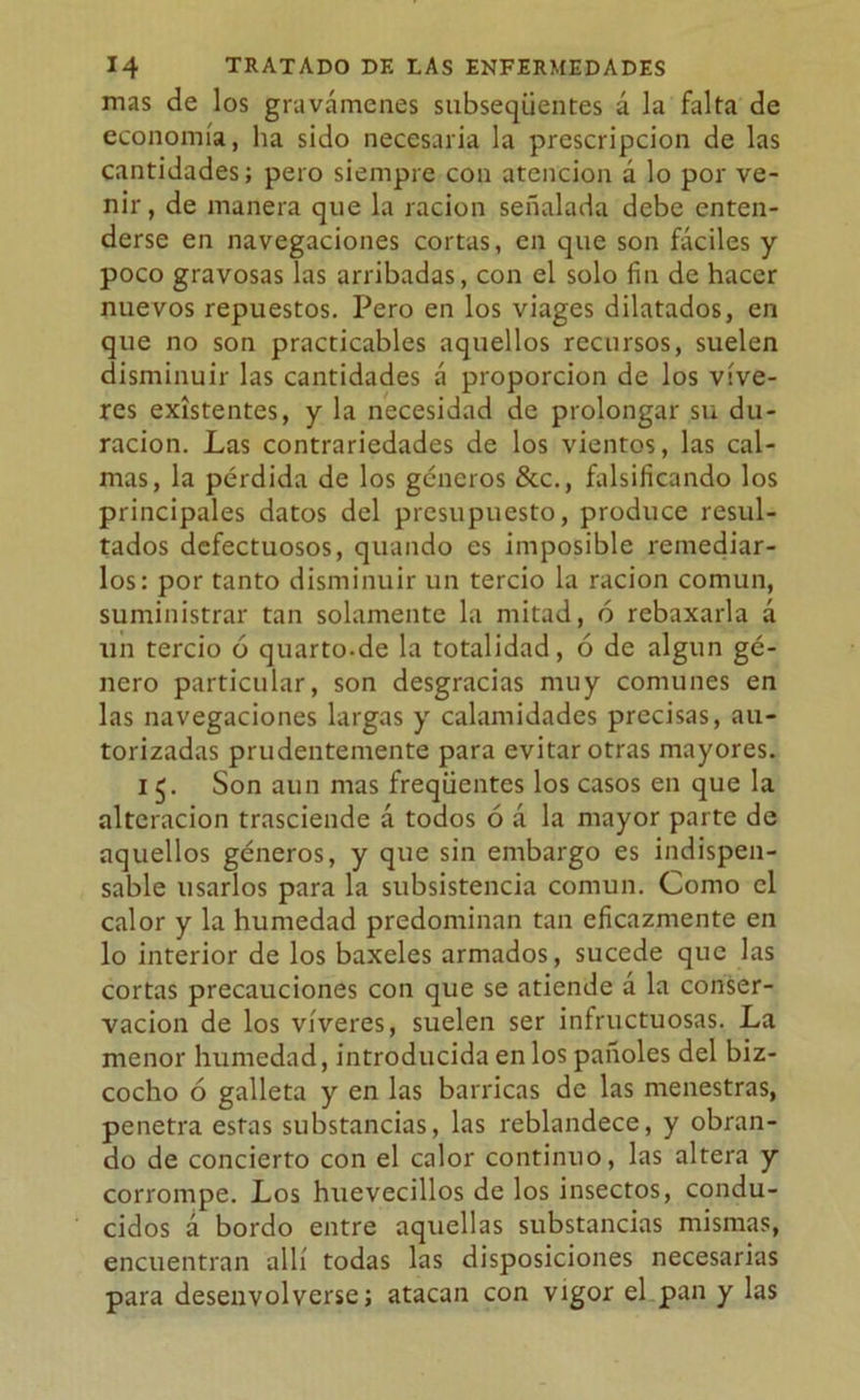 mas de los gravámenes subseqüentes á la falta de economía, ha sido necesaria la prescripción de las cantidades; pero siempre con atención á lo por ve- nir, de manera que la ración señalada debe enten- derse en navegaciones cortas, en que son fáciles y poco gravosas las arribadas, con el solo fin de hacer nuevos repuestos. Pero en los viages dilatados, en que no son practicables aquellos recursos, suelen disminuir las cantidades á proporción de los víve- res existentes, y la necesidad de prolongar su du- ración. Las contrariedades de los vientos, las cal- mas, la pérdida de los géneros &c., falsificando los principales datos del presupuesto, produce resul- tados defectuosos, quando es imposible remediar- los: por tanto disminuir un tercio la ración común, suministrar tan solamente la mitad, ó rebaxarla á un tercio ó quarto-de la totalidad, ó de algún gé- nero particular, son desgracias muy comunes en las navegaciones largas y calamidades precisas, au- torizadas prudentemente para evitar otras mayores. i 5. Son aun mas freqüentes los casos en que la alteración trasciende á todos ó á la mayor parte de aquellos géneros, y que sin embargo es indispen- sable usarlos para la subsistencia común. Como el calor y la humedad predominan tan eficazmente en lo interior de los baxeles armados, sucede que las cortas precauciones con que se atiende á la conser- vación de los víveres, suelen ser infructuosas. La menor humedad, introducida en los pañoles del biz- cocho ó galleta y en las barricas de las menestras, penetra estas substancias, las reblandece, y obran- do de concierto con el calor continuo, las altera y corrompe. Los huevecillos de los insectos, condu- cidos á bordo entre aquellas substancias mismas, encuentran allí todas las disposiciones necesarias para desenvolverse; atacan con vigor el pan y las