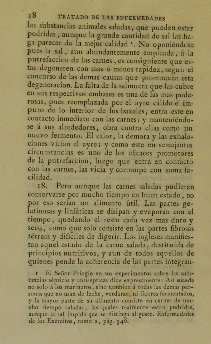 las substancias animales saladas, que pueden estar podridas, aunque la grande cantidad de sal las ha- ga parecer de la mejor calidad *. No oponiéndose pues la sal, aun abundantemente empleada, á la putrefacción de las carnes, es consiguiente que es- tas degeneren con mas ó ménos rapidez, según el concurso de las demas causas que promueven esta degeneración. La falta de la salmuera que las cubre en sus respectivos embases es una de las mas pode- rosas, pues reemplazada por el ayre cálido é im- puro de lo interior de los baxeles, entra este en contacto inmediato con las carnes; y manteniéndo- se á sus alrededores, obra contra ellas como un nuevo fermento. El calor, la demora y las exhala- ciones vician el ayre; y como este en semejantes circunstancias es uno de los eficaces promotores de la putrefacción, luego que entra en contacto con las carnes, las vicia y corrompe con suma fa- cilidad. iS. Pero aunque las carnes saladas pudieran conservarse por mucho tiempo en buen estado, no por eso serian un alimento útil. Las partes ge- latinosas y linfáticas se disipan y evaporan con el tiempo, quedando el resto cada vez mas duro y seco, como que solo consiste en las partes fibrosas térreas y difíciles de digerir. Los ingleses manifies- tan aquel estado de la carne salada, destituida de principios nutritivos, y aun de todos aquellos de quienes pende la coherencia de las partes integran- i El Señor Pringle en sus experimentos sobre las subs- tancias sépticas y antisépticas dice expresamente: Así sucede no solo á los marineros, sino también á todas las demas per- sonas que no usan de leche , verduras, ni licores fermentados, y la mayor parte de su alimento consiste en carnes de mu- cho tiempo saladas, las quales realmente están podridas, aunque la sal impida que se distinga al gusto. Enfermedades de los Exércitos, tomo i, pág. 346.