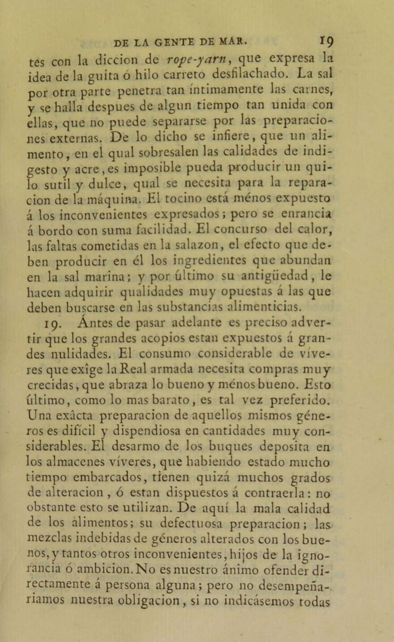 tes con la dicción de rope-yarn, que expresa la idea de la guita o hilo carreto desfilachado. La sal por otra parte penetra tan íntimamente las carnes, y se halla después de algún tiempo tan unida con ellas, que no puede separarse por las preparacio- nes externas. De lo dicho se infiere, que un ali- mento, en el qual sobresalen las calidades de indi- gesto y acre,es imposible pueda producir un qui- lo sutil y dulce, qual se necesita para la repara- ción de la máquina. El tocino C6tá menos expuesto á los inconvenientes expresados; pero se enrancia á bordo con suma facilidad. El concurso del calor, las faltas cometidas en la salazón, el efecto que de- ben producir en él los ingredientes que abundan en la sal marina; y por último su antigüedad, le hacen adquirir qualidades muy opuestas á las que deben buscarse en las substancias alimenticias. 19. Ántes de pasar adelante es preciso adver- tir que los grandes acopios están expuestos á gran- des nulidades. El consumo considerable de víve- res que exige la Real armada necesita compras muy crecidas, que abraza lo bueno y menos bueno. Esto íiltimo, como lo mas barato, es tal vez preferido. Una exacta preparación de aquellos mismos géne- ros es difícil y dispendiosa en cantidades muy con- siderables. El desarmo de los buques deposita en los almacenes víveres, que habiendo estado mucho tiempo embarcados, tienen quizá muchos grados de alteración , ó están dispuestos á contraería; no obstante esto se utilizan. De aquí la mala calidad de los alimentos; su defectuosa preparación; las mezclas indebidas de géneros alterados con los bue- nos,)'tantos otros inconvenientes,hijos de la igno- rancia ó ambición. No es nuestro ánimo ofender di- rectamente á persona alguna; pero no desempeña- ríamos nuestra obligación, si no indicásemos todas