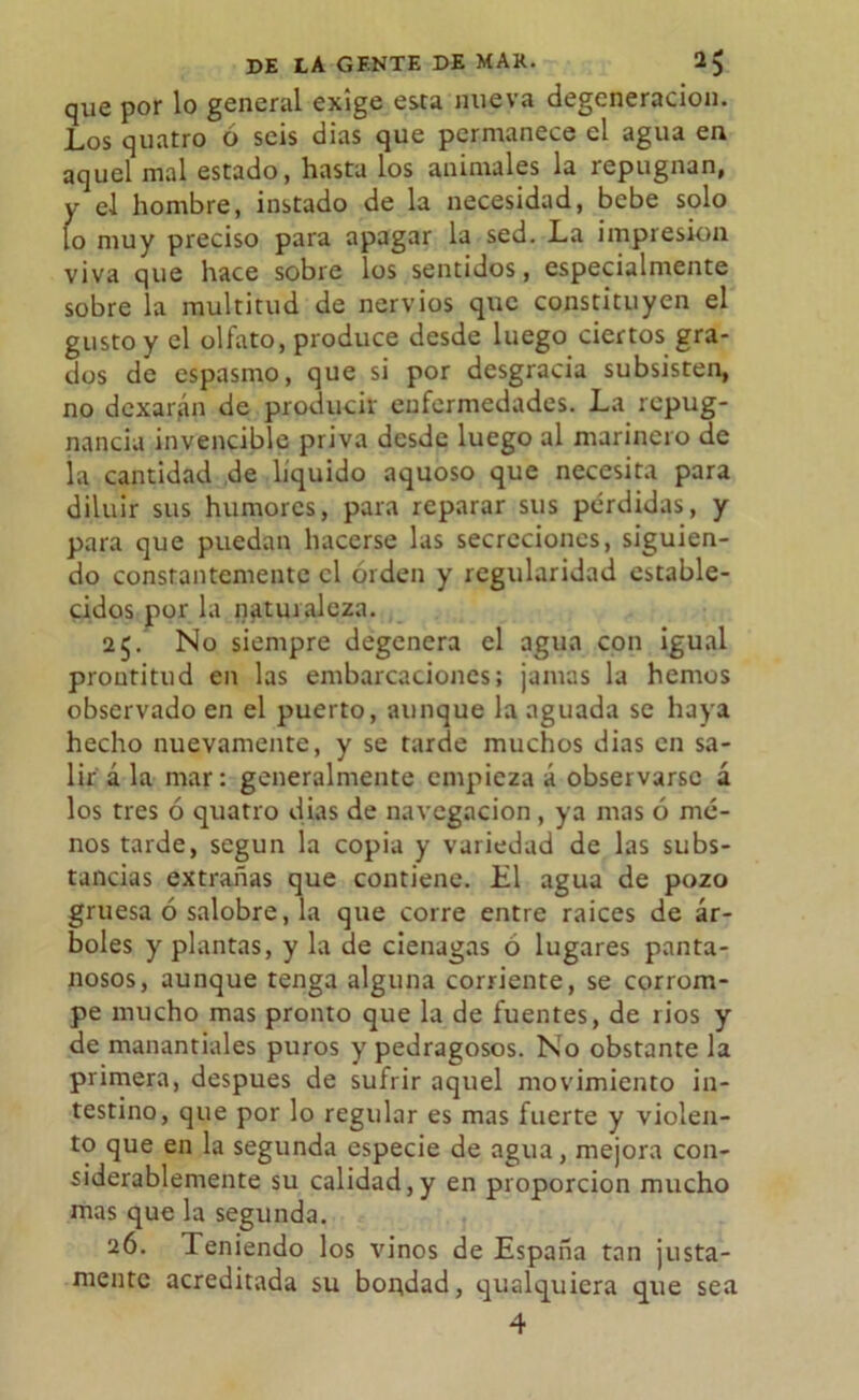 que por lo general exige esta nueva degeneración. Los quatro ó seis dias que permanece el agua en aquel mal estado, hasta los animales la repugnan, y el hombre, instado de la necesidad, bebe solo lo muy preciso para apagar la sed. La impresión viva que hace sobre los sentidos, especialmente sobre la multitud de nervios que constituyen el gusto y el olfato, produce desde luego ciertos gra- dos de espasmo, que si por desgracia subsisten, no dcxar^n de producir enfermedades. La repug- nancia invencible priva desde luego al marinero de la cantidad de liquido aquoso que necesita para diluir sus humores, para reparar sus pérdidas, y para que puedan hacerse las secreciones, siguien- do constantemente el orden y regularidad estable- cidos por la naturaleza. 25. No siempre degenera el agua con igual prontitud en las embarcaciones; jamas la hemos observado en el puerto, aunque la aguada se haya hecho nuevamente, y se tarde muchos dias en sa- lir á la mar: generalmente empieza á observarse á los tres ó quatro dias de navegación , ya mas ó me- nos tarde, según la copia y variedad de las subs- tancias extrañas que contiene. El agua de pozo gruesa 6 salobre, la que corre entre raíces de ár- boles y plantas, y la de ciénagas ó lugares panta- nosos, aunque tenga alguna corriente, se corrom- pe mucho mas pronto que la de fuentes, de ríos y de manantiales puros y pedragosos. No obstante la primera, después de sufrir aquel movimiento in- testino, que por lo regular es mas fuerte y violen- to que en la segunda especie de agua, mejora con- siderablemente su calidad,y en proporción mucho mas que la segunda. 26. Teniendo los vinos de España tan justa- mente acreditada su bortdad, qualquiera que sea 4