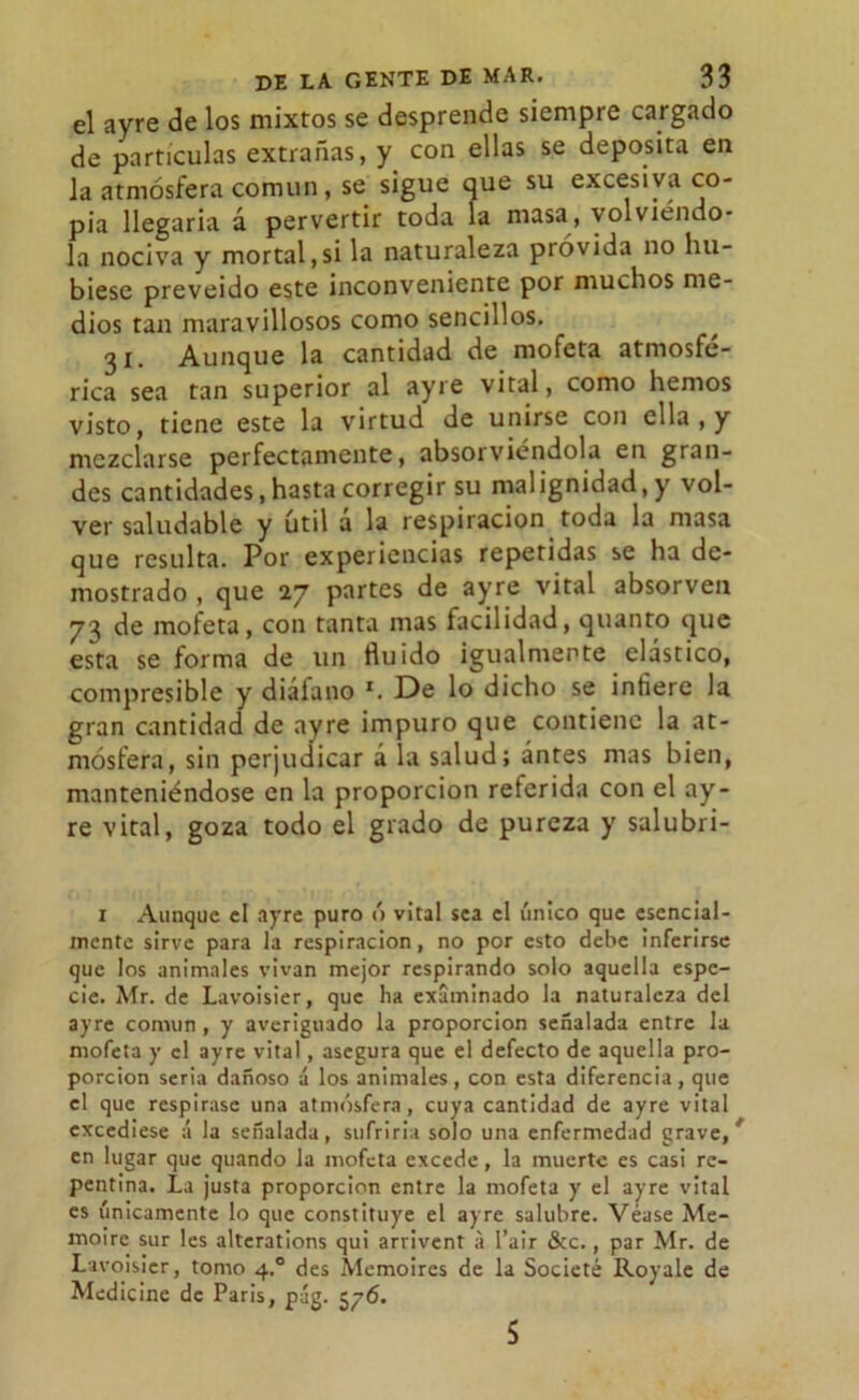 el ayre de los mixtos se desprende siempre cargado de partículas extrañas, y con ellas se deposita en la atmósfera común, se sigue que su excesiva co- pia llegaría d pervertir toda la masa, volviéndo- la nociva y mortal,si la naturaleza próvida no hu- biese preveido este inconveniente por muchos me- dios tan maravillosos como sencillos. 31. Aunque la cantidad de mofeta atmosfé- rica sea tan superior al ayre vital, como hemos visto, tiene este la virtud de unirse con ella , y mezclarse perfectamente, absorviéndola en gran- des cantidades, hasta corregir su malignidad, y vol- ver saludable y útil a la respiración toda la masa que resulta. Por experiencias repetidas se ha de- mostrado , que 27 partes de ayre vital absorven 73 de mofeta, con tanta mas facilidad, quanto que esta se forma de un fluido igualmente elástico, compresible y diáíano x. De lo dicho se infiere la gran cantidad de ayre impuro que contiene la at- mósfera, sin perjudicar á la salud; antes mas bien, manteniéndose en la proporción referida con el ay- re vital, goza todo el grado de pureza y salubri- 1 Aunque el ayre puro ó vital sea el único que esencial- mente sirve para la respiración, no por esto debe inferirse que los animales vivan mejor respirando solo aquella espe- cie. Mr. de Lavoisier, que ha examinado la naturaleza del ayre común, y averiguado la proporción señalada entre la mofeta y el ayre vital, asegura que el defecto de aquella pro- porción seria dañoso á los animales, con esta diferencia, que el que respirase una atmósfera, cuya cantidad de ayre vital excediese á la señalada, sufrirla solo una enfermedad grave,' en lugar que quando la mofeta excede, la muerte es casi re- pentina. La justa proporción entre la mofeta y el ayre vital es únicamente lo que constituye el ayre salubre. Véase Me- moire sur les alterations qui arrivent a l’air &c., par Mr. de Lavoisier, tomo 4.0 des Memoires de la Societé Royale de Medicine de Paris, pág. 576. 5