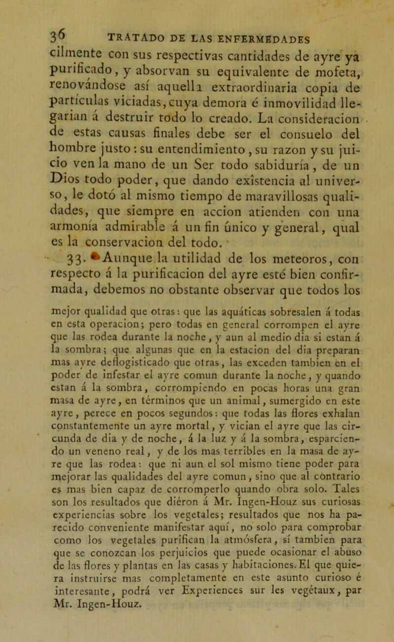 cilmente con sus respectivas cantidades de ayre ya purificado, y absorvan su equivalente de mofeta, renovándose así aquelli extraordinaria copia de partículas viciadas,cuya demora é inmovilidad lle- garían a destruir todo lo creado. La consideración de estas causas finales debe ser el consuelo del hombre justo: su entendimiento , su razón y su jui- cio venia mano de un Ser todo sabiduría, de un Dios todo poder, que dando existencia al univer- so, le dotó al mismo tiempo de maravillosas quali- dades, que siempre en acción atienden con una armonía admirable á un fin único y general, qual es la conservación del todo. 33- •Aunque la utilidad de los meteoros, con respecto á la purificación del ayre esté bien confir- mada, debemos no obstante observar que todos los mejor qualidad que otras: que las aquátlcas sobresalen á todas en esta operación; pero todas en general corrompen el ayre que las rodea durante la noche, y aun al medio dia si están á la sombra; que algunas que en la estación del dia preparan mas ayre deflogisticado que otras, las exceden también en el poder de infestar el ayre común durante la noche, y quando están á la sombra, corrompiendo en pocas horas una gran masa de ayre, en términos que un animal, sumergido en este ayre, perece en pocos segundos: que todas las flores exhalan constantemente un ayre mortal, y vician el ayre que las cir- cunda de dia y de noche, á la luz y á la sombra, esparcien- do un veneno real, y de los mas terribles en la masa de ay- re que las rodea: que ni aun el sol mismo tiene poder para mejorar las qualidades del ayre común, sino que al contrario es mas bien capaz de corromperlo quando obra solo. Tales son los resultados que dieron á Mr. Ingen-Houz sus curiosas experiencias sobre los vegetales; resultados que nos ha pa- recido conveniente manifestar aquí, no solo para comprobar como los vegetales purifican la atmósfera, sí también para que se conozcan los perjuicios que puede ocasionar el abuso de las flores y plantas en las casas y habitaciones. El que quie- ra instruirse mas completamente en este asunto curioso é interesante, podrá ver Experiences sur les vegétaux, par Mr. Ingen-Houz.