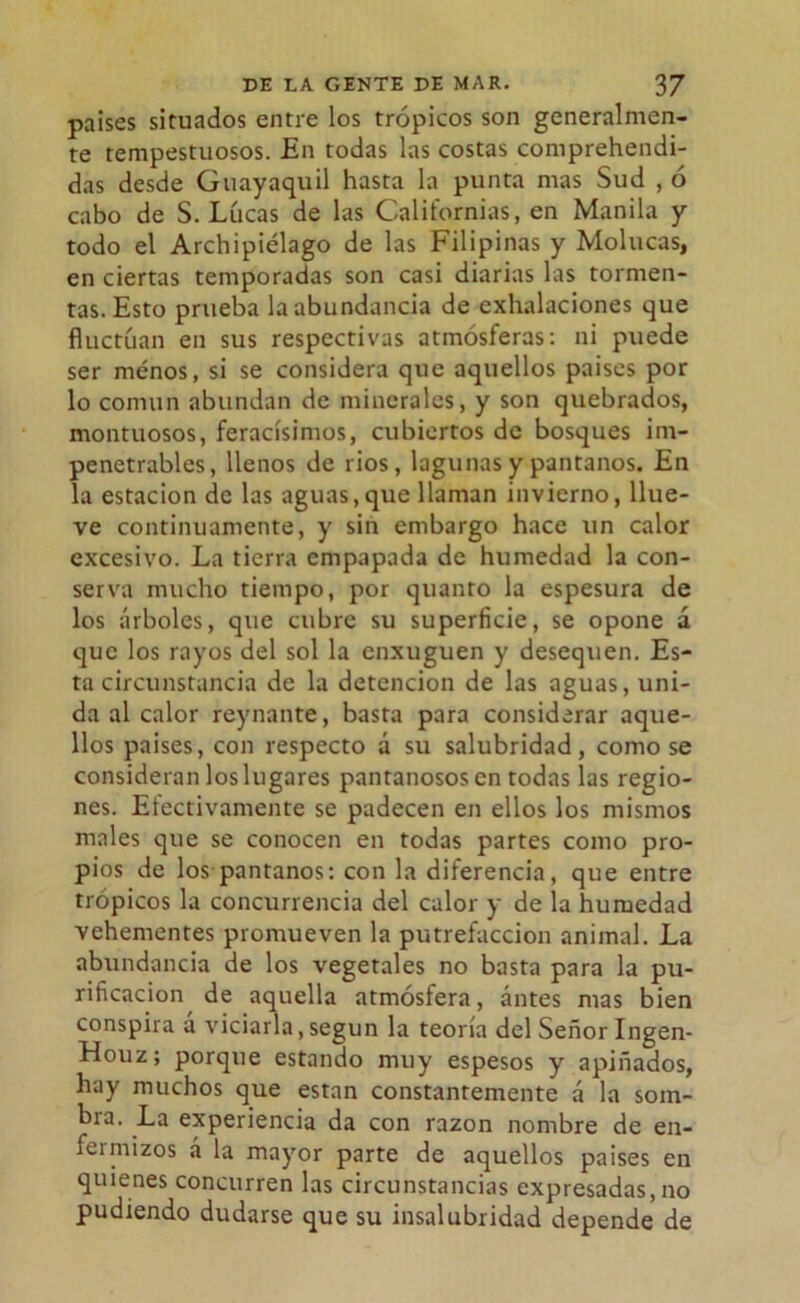 países situados entre los trópicos son generalmen- te tempestuosos. En todas las costas comprehendi- das desde Guayaquil hasta la punta mas Sud , ó cabo de S. Lúeas de las Californias, en Manila y todo el Archipiélago de las Filipinas y Molucas, en ciertas temporadas son casi diarias las tormen- tas. Esto prueba la abundancia de exhalaciones que fluctúan en sus respectivas atmósferas: ni puede ser ménos, si se considera que aquellos países por lo común abundan de minerales, y son quebrados, montuosos, feracísimos, cubiertos de bosques im- penetrables, llenos de rios, lagunas y pantanos. En la estación de las aguas,que llaman invierno, llue- ve continuamente, y sin embargo hace un calor excesivo. La tierra empapada de humedad la con- serva mucho tiempo, por quanto la espesura de los árboles, que cubre su superficie, se opone á que los rayos del sol la enxuguen y desequen. Es- ta circunstancia de la detención de las aguas, uni- da al calor reynante, basta para considerar aque- llos países, con respecto á su salubridad, como se consideran los lugares pantanosos en todas las regio- nes. Efectivamente se padecen en ellos los mismos males que se conocen en todas partes como pro- pios de los pantanos: con la diferencia, que entre trópicos la concurrencia del calor y de la humedad vehementes promueven la putrefacción animal. La abundancia de los vegetales no basta para la pu- rificación de aquella atmósfera, antes mas bien conspira a viciarla, según la teoría del Señor Ingen- Houz; porque estando muy espesos y apiñados, hay muchos que están constantemente á la som- bra. La experiencia da con razón nombre de en- fermizos á la mayor parte de aquellos países en quienes concurren las circunstancias expresadas, no pudiendo dudarse que su insalubridad depende de