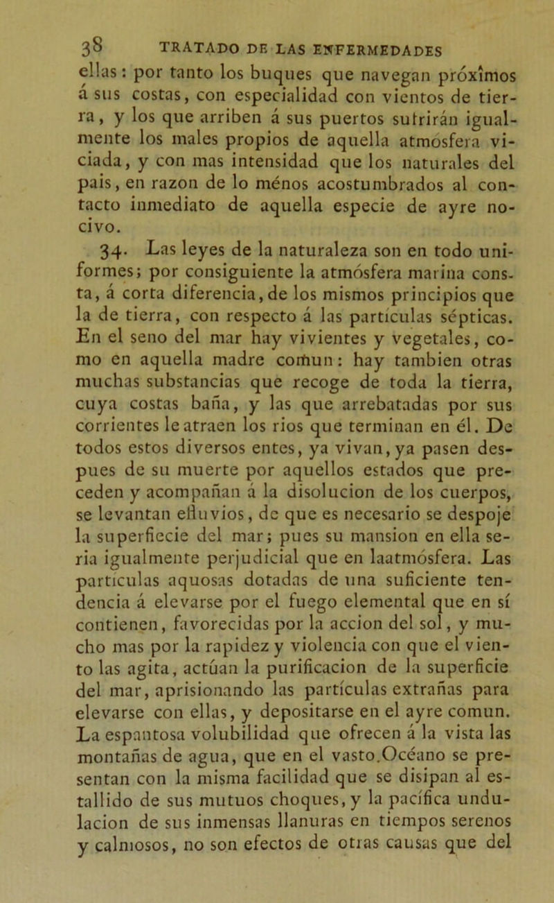 ellas: por tanto los buques que navegan próximos a sus costas, con especialidad con vientos de tier- ra, y los que arriben á sus puertos sufrirán igual- mente los males propios de aquella atmosfera vi- ciada, y con mas intensidad que los naturales del pais, en razón de lo ménos acostumbrados al con- tacto inmediato de aquella especie de ayre no- civo. 34. Las leyes de la naturaleza son en todo uni- formes; por consiguiente la atmósfera marina cons- ta, á corta diferencia,de los mismos principios que la de tierra, con respecto á las partículas sépticas. En el seno del mar hay vivientes y vegetales, co- mo en aquella madre común: hay también otras muchas substancias que recoge de toda la tierra, cuya costas baña, y las que arrebatadas por sus corrientes le atraen los rios que terminan en él. De todos estos diversos entes, ya vivan, ya pasen des- pués de su muerte por aquellos estados que pre- ceden y acompañan á la disolución de los cuerpos, se levantan efluvios, de que es necesario se despoje la superfiecie del mar; pues su mansión en ella se- ria igualmente perjudicial que en laatmósfera. Las partículas aquosas dotadas de una suficiente ten- dencia á elevarse por el fuego elemental que en sí contienen, favorecidas por la acción del sol, y mu- cho mas por la rapidez y violencia con que el vien- to las agita, actúan la purificación de la superficie del mar, aprisionando las partículas extrañas para elevarse con ellas, y depositarse en el ayre común. La espantosa volubilidad que ofrecen á la vista las montañas de agua, que en el vasto.Océano se pre- sentan con la misma facilidad que se disipan al es- tallido de sus mutuos choques, y la pacífica undu- lación de sus inmensas llanuras en tiempos serenos y calmosos, no son efectos de otras causas que del