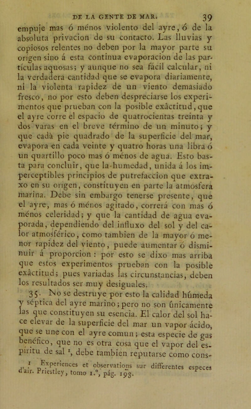 empuje mas ó menos violento del ayre,ó de la absoluta privación de sil contacto. Las lluvias y copiosos relentes no deben por la mayor parte su origen sino á esta continua evaporación de las par- tículas aquosas; y aunque no sea fácil calcular, ni la verdadera cantidad que se evapora diariamente, ni la violenta rapidez de un viento demasiado fresco, no por esto deben despreciarse los experi- mentos que prueban con la posible exactitud, que el a) re corre el espacio de quatrocientas treinta y dos varas en el breve término de un minuto; y que cada pie quadrado de la superficie del mar, evapora en cada veinte y quatro horas una libra ó un quartillo poco mas ó menos de agua. Esto bas- ta para concluir, que la-humedad, unida a los im- perceptibles principios de putrefacción que extra- xo en su origen, constituyen en parte la atmosfera marina. Debe sin embargo tenerse presente, que el ay re, mas ó menos agitado, correrá con mas ó ménos celeridad; y que la cantidad de agua eva- porada, dependiendo del inlluxo del sol y del ca- lor atmosférico, como también de la mayor o me- nor rapidez del viento, puede aumentar ó dismi- nuir á proporción : por esto se dixo mas arriba que estos experimentos prueban con la posible exactitud; pues variadas las circunstancias, deben los resultados ser muy desiguales. 35. No se destruye por esto la calidad húmeda Y óptica del ayre marino;pero no son únicamente las que constituyen su esencia. El calor del sol ha- ce elevar de la superficie del mar un vapor ácido, que se une con el ayre común ; esta especie de gas benéfico, que no es otra cosa que el vapor del es- píiitu de sal x, debe también reputarse como cons- ,, } E.xPer'ences et observations sur difterentes dair. Priestley, tomo i.°, pág. 193. especes