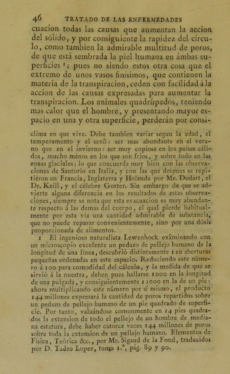 cuacion todas las causas que aumentan la acción del sólido, y por consiguiente la rapidez del círcu- lo, como también la admirable multitud de poros, de que está sembrada la piel humana en ambas su- perficies 1; pues no siendo estos otra cosa que el extremo de unos vasos finísimos, que contienen la materia de la transpiración,ceden con facilidadála acción de las causas expresadas para aumentar la transpiración. Los animales quadrúpedos, teniendo mas calor que el hombre, y presentando mayor es- pacio en una y otra superficie, perderán por consi- clima en que vive. Debe también variar según la edad, el temperamento y el sexo : ser mas abundante en el vera- no que en el invierno: ser muy copiosa en los paises cáli- dos, mucho menos en los que son frios, y sobre todo en las zonas glaciales; lo que concuerda muy bien con las observa- ciones de Santorio en Italia, y con las que después se repi- tieron en Francia, Inglaterra y Holanda por Mr. Dodart, el Dr. Keill, y el célebre Gorter. Sin embargo de que se ad- vierte alguna diferencia en los resultados de estas observa- ciones, siempre se nota que esta evacuación es muy abundan- te respecto á las demas del cuerpo, el qual pierde habitual- xnente por esta via una cantidad admirable de substancia, que no puede reparar convenientemente, sino por una dosis proporcionada de alimentos. 1 El ingenioso naturalista Levvenhock examinando con un microscopio excelente un pedazo de pellejo humano de la longitud de una línea, descubrió distintamente 120 aberturas pequeñas ordenadas en este espacio. Reduciendo este núme- ro á 100 para comodidad del cálculo, y la medida de que se sirvió á la nuestra, deben pues hallarse 1000 en la longitud de una pulgada, y consiguientemente 12000 en la de un pie: ahora multiplicando este número por sí mismo, el producto 144 millones expresará la cantidad de poros repartidos sobre un pedazo de pellejo humano de un pie quadrado de superfi- cie. Por tanto, valuándose comunmente en 14 pies quadra- dos la extensión de todo el pellejo de un hombre de media- na estatura, debe haber catorce veces 144 niillones de poros sobre toda la extensión de un pellejo humano. Elementos de Física, Teórica &c., por Mr. Sigaud de la Fond, traducidos por D. Tadeo López, torno i.°, pág. 3p y 90.