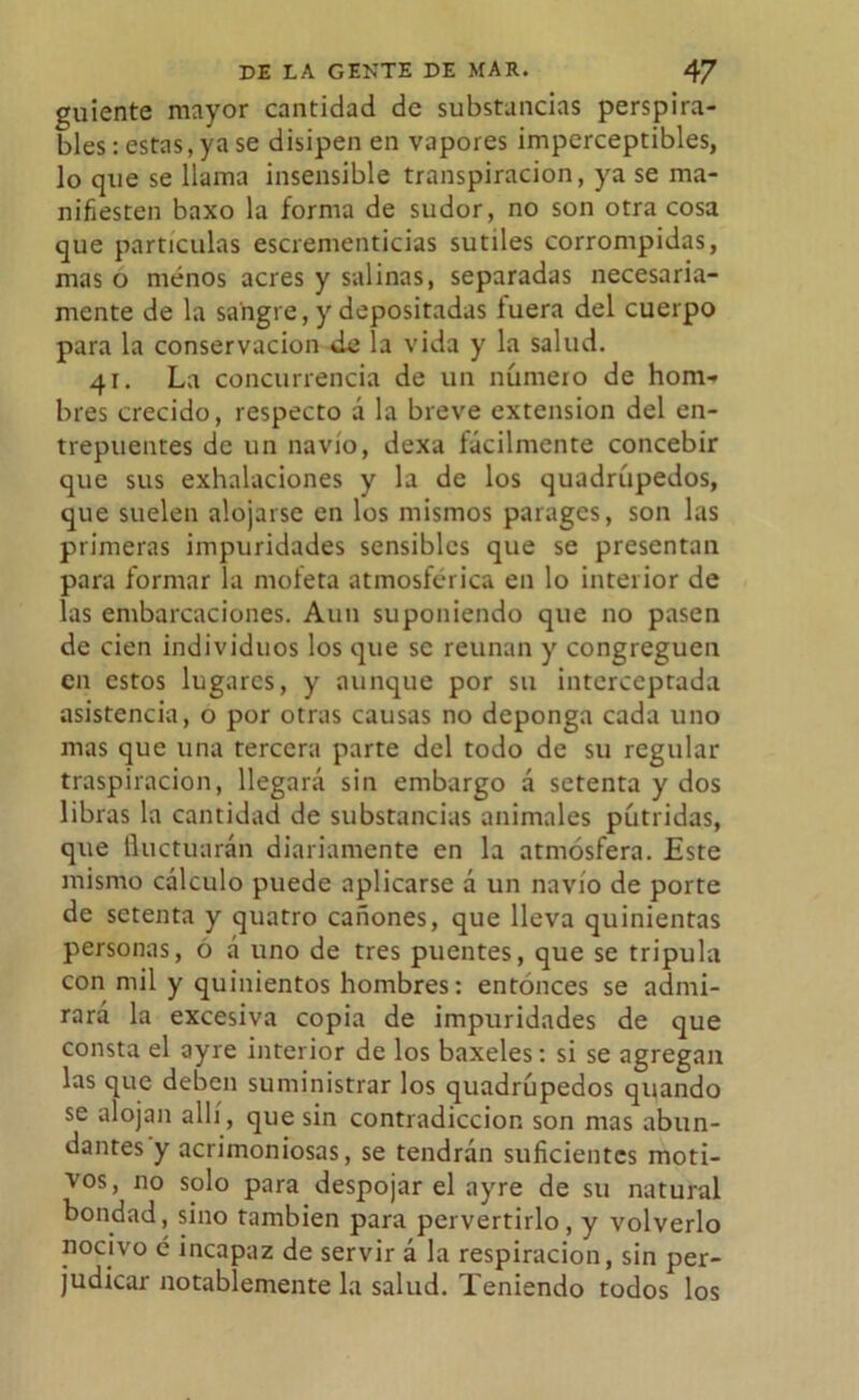 guíente mayor cantidad de substancias perspira- bles: estas,ya se disipen en vapores imperceptibles, lo que se llama insensible transpiración, ya se ma- nifiesten baxo la forma de sudor, no son otra cosa que partículas escrementicias sutiles corrompidas, mas o menos acres y salinas, separadas necesaria- mente de la sangre, y depositadas íuera del cuerpo para la conservación de la vida y la salud. 41. La concurrencia de un número de hom- bres crecido, respecto á la breve extensión del en- trepuentes de un navio, dexa fácilmente concebir que sus exhalaciones y la de los quadrúpedos, que suelen alojarse en los mismos parages, son las primeras impuridades sensibles que se presentan para formar la mofeta atmosférica en lo interior de las embarcaciones. Aun suponiendo que no pasen de cien individuos los que se reúnan y congreguen en estos lugares, y aunque por su interceptada asistencia, o por otras causas no deponga cada uno mas que una tercera parte del todo de su regular traspiración, llegará sin embargo á setenta y dos libras la cantidad de substancias animales pútridas, que fluctuarán diariamente en la atmósfera. Este mismo cálculo puede aplicarse á un navio de porte de setenta y quatro cañones, que lleva quinientas personas, ó á uno de tres puentes, que se tripula con mil y quinientos hombres: entonces se admi- rará la excesiva copia de impuridades de que consta el ayre interior de los baxeles: si se agregan las que deben suministrar los quadrúpedos quando se alojan allí, que sin contradicción son mas abun- dantes y acrimoniosas, se tendrán suficientes moti- vos, no solo para despojar el ayre de su natural bondad, sino también para pervertirlo, y volverlo nocivo é incapaz de servir á la respiración, sin per- judicar notablemente la salud. Teniendo todos los