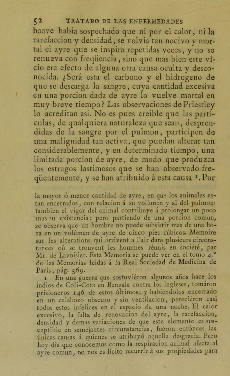 haave habia sospechado que ni por el calor, ni la rarefacción y densidad, se volvía tan nocivo y mor- tal el ayre que se inspira repetidas veces, y no se renueva con freqiicncia, sino que mas bien este vi- cio era efecto de alguna otra causa oculta y desco- nocida. ¿Será esta el carbono y el hidrogeno de que se descarga la sangre, cuya cantidad excesiva en una porción dada de ayre lo vuelve mortal en muy breve tiempo? Las observaciones dePriestley lo acreditan así. No es pues creíble que las partí- culas, de qualquiera naturaleza que sean, despren- didas de la sangre por el pulmón, participen de una malignidad tan activa, que puedan alterar tan considerablemente, y en determinado tiempo, una limitada porción de ayre, de modo que produzca los estragos lastimosos que se han observado fre- qüentemente, y se han atribuido á esta causa h Por la mayor ó menor cantidad de ayre, en que los animales es- tan encerrados, con relación á su volumen y al del pulmón: también el vigor del animal contribuye á prolongar un poco mas su existencia; pero partiendo de una porción común, se observa que un hombre no puede subsistir mas de una ho- ra en un volumen de ayre de cinco pies cúbicos. Memoire sur les alterations qui arrivent a l’air dans plusieurs circons- tances oú se trouvent les hommes reunís en société, par Mr. de Lavoisier. Esta Memoria se puede ver en el tomo 4.0 de las Memorias leidas a la Real Sociedad de Medicina de Paris, pág. 569. „ , . 1 En una guerra que sostuvieron algunos anos hace los indios de Coli-Cota en Bengala contra los ingleses, tomaron prisioneros 146 de estos últimos; y habiéndolos encerrado en un calabozo obscuro y sin ventilación, perecieron casi todos estos infelices en el espacio de una noche. El calor excesivo, la falta de renovación del ayre, la rarefacción, densidad y demas variaciones de que este elemento es sus- ceptible en semejantes circunstancias, fueron entonces, las únicas causas á quienes se atribuyó aquella desgracia. Pero hoy dia que conocemos como la respiración animal afecta al ayre común, no nos es lícito recurrir á sus propiedades para