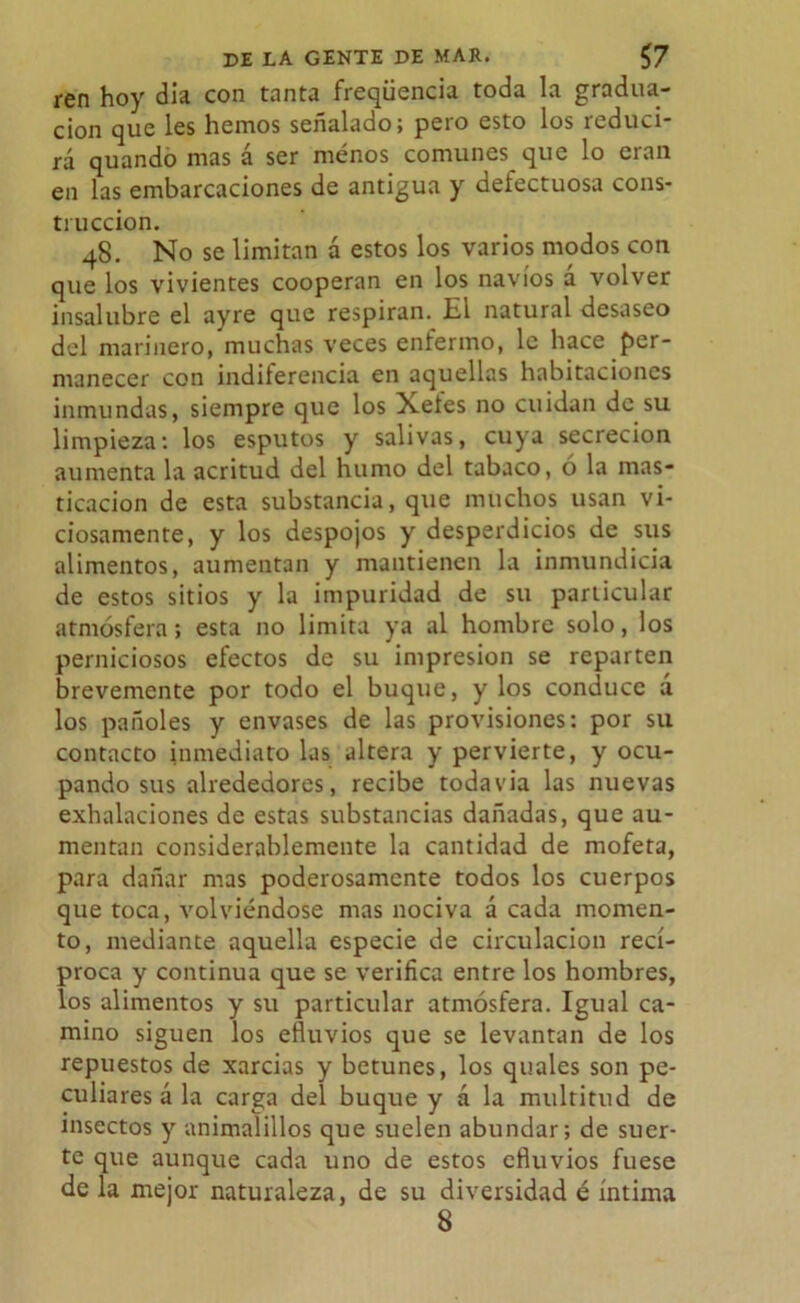 ren hoy día con tanta freqüencia toda la gradua- ción que les hemos señalado; pero esto los reduci- rá quando mas á ser menos comunes que lo eran en las embarcaciones de antigua y defectuosa cons- trucción. 48. No se limitan á estos los varios modos con que los vivientes cooperan en los navios a volver insalubre el ayre que respiran. El natural desaseo del marinero, muchas veces enfermo, le hace per- manecer con indiferencia en aquellas habitaciones inmundas, siempre que los Xetes no cuidan de su limpieza; los esputos y salivas, cuya secreción aumenta la acritud del humo del tabaco, ó la mas- ticación de esta substancia, que muchos usan vi- ciosamente, y los despojos y desperdicios de sus alimentos, aumentan y mantienen la inmundicia de estos sitios y la impuridad de su particular atmósfera; esta no limita ya al hombre solo, los perniciosos efectos de su impresión se reparten brevemente por todo el buque, y los conduce á los pañoles y envases de las provisiones: por su contacto inmediato las altera y pervierte, y ocu- pando sus alrededores, recibe todavía las nuevas exhalaciones de estas substancias dañadas, que au- mentan considerablemente la cantidad de mofeta, para dañar mas poderosamente todos los cuerpos que toca, volviéndose mas nociva á cada momen- to, mediante aquella especie de circulación recí- proca y continua que se verifica entre los hombres, los alimentos y su particular atmósfera. Igual ca- mino siguen los efluvios que se levantan de los repuestos de xarcias y betunes, los quales son pe- culiares á la carga del buque y á la multitud de insectos y animalillos que suelen abundar; de suer- te que aunque cada uno de estos efluvios fuese de la mejor naturaleza, de su diversidad é íntima 8