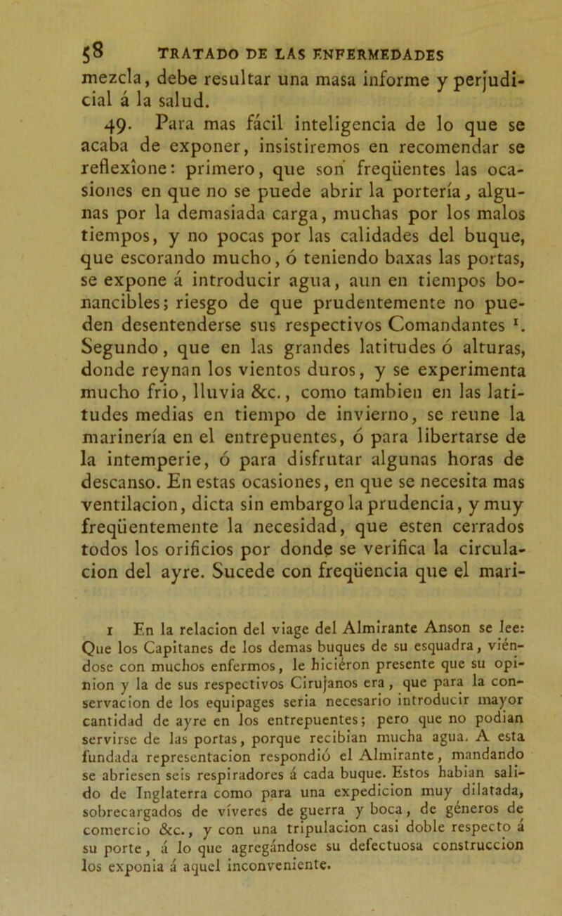 mezcla, debe resultar una masa informe y perjudi- cial á la salud. 49. Para mas fácil inteligencia de lo que se acaba de exponer, insistiremos en recomendar se reflexione: primero, que son freqiientes las oca- siones en que no se puede abrir la portería, algu- nas por la demasiada carga, muchas por los malos tiempos, y no pocas por las calidades del buque, que escorando mucho, ó teniendo baxas las portas, se expone á introducir agua, aun en tiempos bo- nancibles; riesgo de que prudentemente no pue- den desentenderse sus respectivos Comandantes x. Segundo, que en las grandes latitudes ó alturas, donde reynnn los vientos duros, y se experimenta mucho frió, lluvia &c., como también en las lati- tudes medias en tiempo de invierno, se reúne la marinería en el entrepuentes, ó para libertarse de la intemperie, ó para disfrutar algunas horas de descanso. En estas ocasiones, en que se necesita mas ventilación, dicta sin embargo la prudencia, y muy freqiientemente la necesidad, que esten cerrados todos los orificios por donde se verifica la circula- ción del ayre. Sucede con freqüencia que el mari- r En la relación del viage del Almirante Anson se lee: Que los Capitanes de los demas buques de su esquadra, vién- dose con muchos enfermos, le hiciéron presente que su opi- nión y la de sus respectivos Cirujanos era, que para la con- servación de los equipages seria necesario introducir mayor cantidad de ayre en los entrepuentes; pero que no podian servirse de las portas, porque recibian mucha agua, A esta fundada representación respondió el Almirante, mandando se abriesen seis respiradores á cada buque. Estos habian sali- do de Inglaterra como para una expedición muy dilatada, sobrecargados de víveres de guerra y boca, de géneros de comercio &c., y con una tripulación casi doble respecto á su porte, á lo que agregándose su defectuosa construcción los exponía á aquel inconveniente.