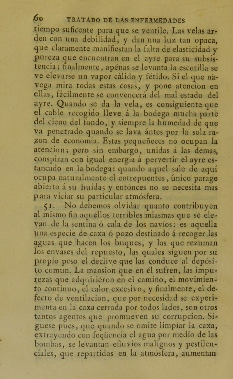 tiempo suficente para que se ventile. Las velas ar- den con una debilidad, y dan una luz tan opaca, que claramente manifiestan la falta de elasticidad y pureza que encuentran en el ayre para su subsis- tencia; finalmente, apenas se levanta la escotilla se ve elevarse un vapor cálido y fétido. Si el que na- vega mira todas estas cosas, y pone atención en ellas, fácilmente se convencerá del mal estado del ayre. Quando se da la vela, es consiguiente que e¡ cable recogido lleve á la bodega mucha parte del cieno del tondo, y siempre la humedad de que va penetrado quando se lava ántes por la sola ra- zón de economía. Estas pequeneces no ocupan la atención; pero sin embargo, unidas á las demas, conspiran con igual energía á pervertir el ayre es- tancado en la bodega: quando aquel sale de aquí ocupa naturalmente el entrepuentes, único parage abierto á su huida; y entonces no se necesita mas para viciar su particular atmósfera. 51. No debemos olvidar quanto contribuyen al mismo fin aquellos terribles miasmas que se ele- van de la sentina ó cala de los navios: es aquella una especie de caxa ó pozo destinado á recoger las aguas que hacen los buques, y las que rezuman los envases del repuesto, las quales siguen por su propio peso el declive que las conduce al depósi- to común. La mansión que en él sufren, las impu- rezas que adquirieron en el camino, el movimien- to continuo, el calor excesivo, y finalmente, el de- fecto de ventilación, que por necesidad se experi- menta en la caxa cerrada por todos lados, son otros tantos agentes que promueven su corrupción. Sí- guese pues, que quando se omite limpiar la caxa, extrayendo con feqúcncia el agua por medio de las bombas, se levantan efluvios malignos y pestilen- ciales, que repartidos en la atmosfera, aumentan