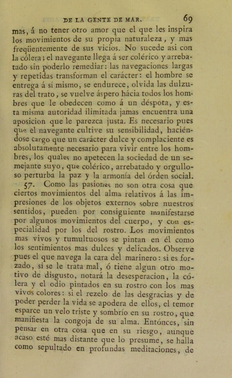 mas, á no tener otro amor que el que les inspira los movimientos de su propia naturaleza, y mas freqüentemente de sus vicios. No sucede asi con la cólera; el navegante llega á ser colérico y arreba- tado sin poderlo remediar: las navegaciones largas y repetidas transforman el carácter: el hombre se entrega á sí mismo, se endurece, olvida las dulzu- ras del trato, se vuelve áspero hacia todos los hom- bres que le obedecen como á un déspota, y es- ta misma autoridad ilimitada jamas encuentra una aposición que le parezca justa. Es necesario pues que el navegante cultive su sensibilidad, hacién- dose cargo que un carácter dulce y complaciente es absolutamente necesario para vivir entre los hom- bres, los quales no apetecen la sociedad de un se- mejante suyo, que colérico, arrebatado y orgullo- so perturba la paz y la armonía del orden social. 57* Como las pasiones no son otra cosa que ciertos movimientos del alma relativos á las im- presiones de los objetos externos sobre nuestros sentidos, pueden por consiguiente manifestarse por algunos movimientos del cuerpo, y con es- pecialidad por los del rostro. Los movimientos mas vivos y tumultuosos se pintan en él como los sentimientos mas dulces y delicados. Observe pues el que navega la cara del marinero: si es for- zado, si se le trata mal, ó tiene algún otro mo- tivo de disgusto, notará la desesperación, la có- lera y el odio pintados en su rostro con los mas vivos colores: si el rezelo de las desgracias y de podei perder la vida se apodera de ellos, el temor esparce un velo triste y sombrío en su rostro, que manifiesta la congoja de su alma. Entonces, sin pensai en otra cosa que en su riesgo, aunque acaso esté mas distante que lo presume, se halla como sepultado en profundas meditaciones, de