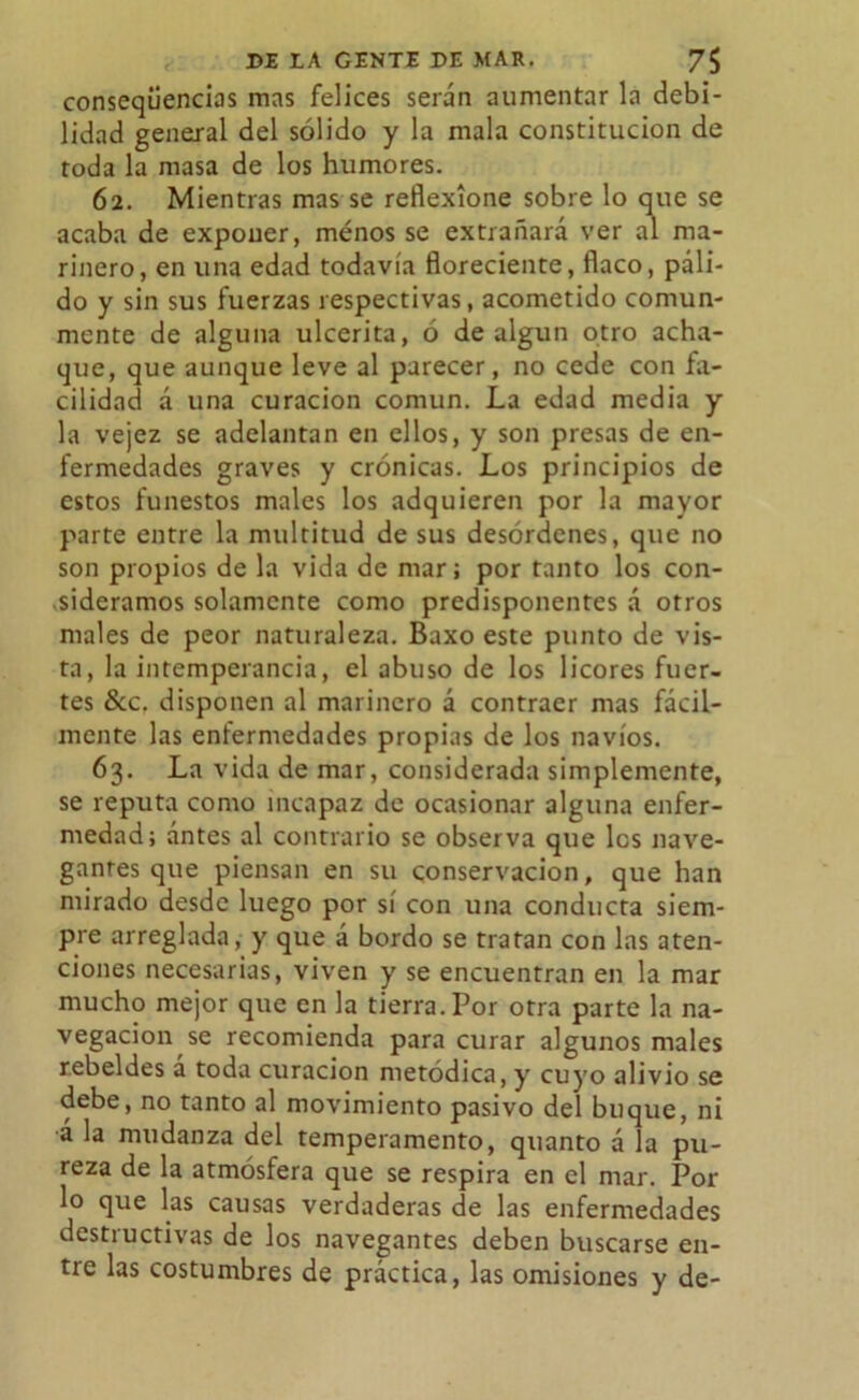 conseqüencias mas felices serán aumentar la debi- lidad general del sólido y la mala constitución de toda la masa de los humores. 62. Mientras mas se reflexione sobre lo que se acaba de exponer, menos se extrañará ver al ma- rinero, en una edad todavía floreciente, flaco, páli- do y sin sus fuerzas respectivas, acometido comun- mente de alguna ulcerita, ó de algún otro acha- que, que aunque leve al parecer, no cede con fa- cilidad á una curación común. La edad media y la vejez se adelantan en ellos, y son presas de en- fermedades graves y crónicas. Los principios de estos funestos males los adquieren por la mayor parte entre la multitud de sus desórdenes, que no son propios de la vida de mar; por tanto los con- sideramos solamente como predisponentes á otros males de peor naturaleza. Baxo este punto de vis- ta, la intemperancia, el abuso de los licores fuer- tes &c. disponen al marinero á contraer mas fácil- mente las enfermedades propias de los navios. 63. La vida de mar, considerada simplemente, se reputa como incapaz de ocasionar alguna enfer- medad; antes al contrario se observa que les nave- gantes que piensan en su conservación, que han mirado desde luego por sí con una conducta siem- pre arreglada, y que á bordo se tratan con las aten- ciones necesarias, viven y se encuentran en la mar mucho mejor que en la tierra. Por otra parte la na- vegación se recomienda para curar algunos males rebeldes á toda curación metódica, y cuyo alivio se debe, no tanto al movimiento pasivo del buque, ni á la mudanza del temperamento, quanto á la pu- reza de la atmósfera que se respira en el mar. Por lo que las causas verdaderas de las enfermedades destructivas de los navegantes deben buscarse en- tre las costumbres de práctica, las omisiones y de-