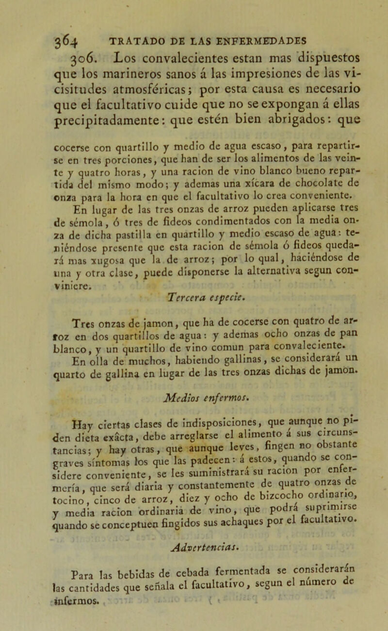 306. Los convalecientes están mas dispuestos que los marineros sanos á las impresiones de las vi- cisitudes atmosféricas; por esta causa es necesario que el facultativo cuide que no se expongan á ellas precipitadamente; que estén bien abrigados; que cocerse con quartillo y medio de agua escaso, para repartir- se en tres porciones, que han de ser los alimentos de las vein- te y quatro horas, y una ración de vino blanco bueno repar- tida del mismo modo; y ademas una xícara de chocolate de onza para la hora en que el facultativo lo crea conveniente. En lugar de las tres onzas de arroz pueden aplicarse tres de sémola, ó tres de fideos condimentados con la media on- za de dicha pastilla en quartillo y medio escaso de agua: te- niéndose presente que esta ración de sémola o fideos queda- rá mas xugosa que la de arroz; por lo qual, haciéndose de lina y otra clase, puede disponerse la alternativa según con- viniere. Tercera especie. Tres onzas de jamón, que ha de cocerse con quatro de ar- roz en dos quarti 1 los de agua: y ademas ocho onzas de pan blanco, y un quartillo de vino común para convaleciente. En olla de muchos, habiendo gallinas, se .considerara un quarto de gallina en lugar de las tres onzas dichas de jamón. Medios enfermos. Hay ciertas clases de Indisposiciones, que aunque no pi- den dieta exacta, debe arreglarse el alimento á sus circuns- tancias; y hay otras, que aunque leves, fingen no obstante graves síntomas los que las padecen - a estos, quan o se con sidere conveniente, se les suministrara su ración por en er mería, que será diaria y constantemente de quatro onzas de tocino, cinco de arroz, diez y ocho de bizcocho ordinario, y media ración ordinaria de vino, que podra suprimirse quando se conceptúen fingidos sus achaques por el facultativo. Advertencias. Para las bebidas de cebada fermentada se considerarán las cantidades que señala el facultativo, según el numero de infernaos.