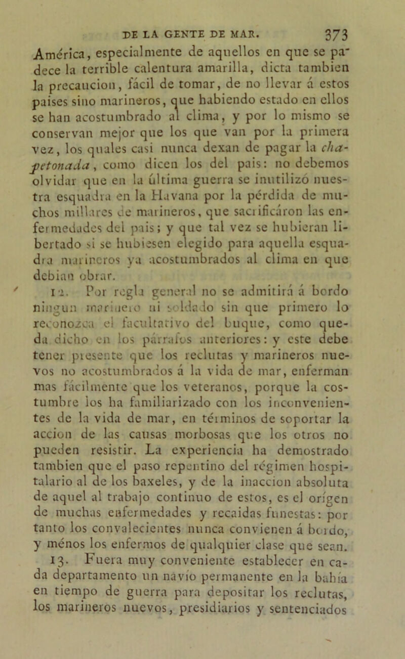 América, especialmente de aquellos en que se pa' decela terrible calentura amarilla, dicta también la precaución, fácil de tomar, de no llevar á estos países sino marineros, que habiendo estado en ellos se han acostumbrado al clima, y por lo mismo se conservan mejor que los que van por la primera vez, los quales casi nunca dexan de pagar la cha- petonada , como dicen los del pais: no debemos olvidar que en la ultima guerra se inutilizó nues- tra esquadra en la Havana por la pérdida de mu- chos millares de maiineros, que sacrificaron las en- fermedades del pais; y que tal vez se hubieran li- bertado -1 se hubiesen elegido para aquella esqua- dra marineros ya acostumbrados al clima en que debían obrar. r¿. Por regla general no se admitirá á bordo ningún mar i-aero ni *. Idado sin que primero lo reconozca el facultativo del buque, como que- da dicho en los párrafos anteriores: y este debe tener presente que los reclutas y marineros nue- vos no acostumbrados á la vida de mar, enferman mas fácilmente que los veteranos, porque la cos- tumbre ios ha familiarizado con los inconvenien- tes de la vida de mar, en téiminos de soportar la acción de las causas morbosas que los otros no pueden resistir. La experiencia ha demostrado también que el paso repentino del régimen hospi- talario al de los baxeles, y de la inacción absoluta de aquel al trabajo continuo de estos, es el origen de muchas enfermedades y recaídas funestas: por tanto los convalecientes nunca convienen á brido, y menos los enfermos de qualquier clase que sean. 13. Fuera muy conveniente establecer en ca- da departamento un navio permanente en la bahía en tiempo de guerra para depositar los reclutas, los marineros nuevos, presidiarios y sentenciados