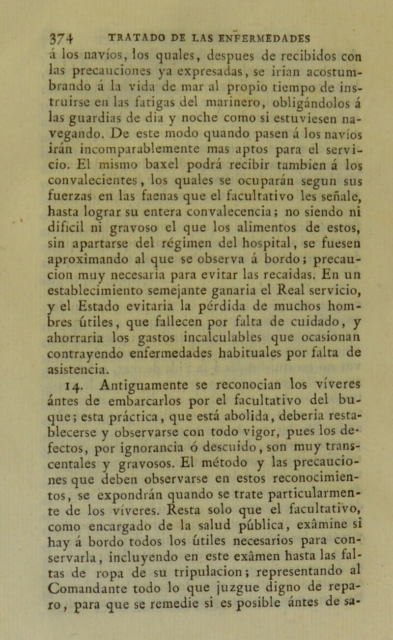 á los navios, los quales, después de recibidos con las precauciones ya expresadas, se irían acostum- brando a la vida de mar al propio tiempo de ins- truirse en las fatigas del marinero, obligándolos á las guardias de día y noche como si estuviesen na- vegando. De este modo quando pasen á los navios irán incomparablemente mas aptos para el servi- cio. El mismo baxel podrá recibir también á los convalecientes, los quales se ocuparán según sus fuerzas en las faenas que el facultativo les señale, hasta lograr su entera convalecencia; no siendo ni difícil ni gravoso el que los alimentos de estos, sin apartarse del régimen del hospital, se fuesen aproximando al que se observa á bordo; precau- ción muy necesaria para evitar las recaídas. En un establecimiento semejante ganaria el Real servicio, y el Estado evitaría la pérdida de muchos hom- bres útiles, que fallecen por falta de cuidado, y ahorraría los gastos incalculables que ocasionan contrayendo enfermedades habituales por falta de asistencia. 14. Antiguamente se reconocían los víveres antes de embarcarlos por el facultativo del bu- que; esta práctica, que está abolida, debería resta- blecerse y observarse con todo vigor, pues los de- fectos, por ignorancia ó descuido, son muy trans- centales y gravosos. El método y las precaucio- nes que deben observarse en estos reconocimien- tos, se expondrán quando se trate particularmen- te de los víveres. Resta solo que el facultativo, como encargado de la salud pública, examine si hay á bordo todos los útiles necesarios para con- servarla, incluyendo en este examen hasta las fal- tas de ropa de su tripulación; representando al Comandante todo lo que juzgue digno de repa- ro , para que se remedie si es posible ántes de sa-