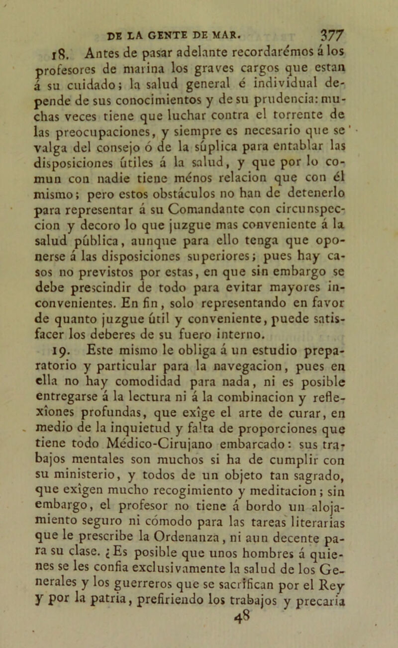ifi. Antes de pasar adelante recordaremos á los profesores de marina los graves cargos que están á su cuidado; la salud general é individual de- pende de sus conocimientos y de su prudencia: mu- chas veces tiene que luchar contra el torrente de las preocupaciones, y siempre es necesario que se' valga del consejo ó de la súplica para entablar las disposiciones útiles á la salud, y que por lo co- mún con nadie tiene menos relación que con él mismo; pero estos obstáculos no han de detenerlo para representar á su Comandante con circunspec- ción y decoro lo que juzgue mas conveniente á la salud pública, aunque para ello tenga que opo- nerse á las disposiciones superiores; pues hay ca- sos no previstos por estas, en que sin embargo se debe prescindir de todo para evitar mayores in- convenientes. En fin, solo representando en favor de quanto juzgue útil y conveniente, puede satis- facer los deberes de su fuero interno. 19. Este mismo le obliga a un estudio prepa- ratorio y particular para la navegación, pues en ella no hay comodidad para nada, ni es posible entregarse á la lectura ni á la combinación y refle- xiones profundas, que exige el arte de curar, en - medio de la inquietud y falta de proporciones que tiene todo Médico-Cirujano embarcado: sus tra- bajos mentales son muchos si ha de cumplir con su ministerio, y todos de un objeto tan sagrado, que exigen mucho recogimiento y meditación ; sin embargo, el profesor no tiene á bordo un aloja- miento seguro ni cómodo para las tareas literarias que le prescribe la Ordenanza , ni aun decente pa- ra su clase. ¿Es posible que unos hombres á quie- nes se les confia exclusivamente la salud de los Ge- nerales y los guerreros que se sacrifican por el Rey y por la patria, prefiriendo los trabajos y precaria 48