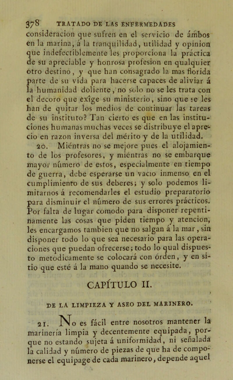 consideración que sufren en el servicio de ambos en la marina, á la tranquilidad, utilidad y opinión que indefectiblemente les proporciona la práctica de su apreciable y honrosa profesión en qualquier otro destino , y que han consagrado la mas florida parte de su vida para hacerse capaces de aliviar á la humanidad doliente, no solo no se les trata con el decoro que exige su ministerio, sino que je les han de quitar los medios de continuar las tareas de su instituto? Tan cierto es que en las institu- ciones humanas muchas veces se distribuye el apre- cio en razón inversa del mérito y de la utilidad. 20. Mientras 110 se mejore pues el alojamien- to de los profesores, y mientras no se embarque mayor número de estos, especialmente en tiempo de guerra, debe esperarse un vacio inmenso en el cumplimiento de sus deberes; y solo podemos li- mitarnos á recomendarles el estudio preparatorio para disminuir el número de sus errores prácticos. Por falta de lugar comodo para disponer repenti- namente las cosas que piden tiempo y atención, les encargamos también que no salgan a la mar, sin disponer todo lo que sea necesario para las opera- ciones que puedan ofrecerse; todo lo qual dispues- to metódicamente se colocará con orden, y en si- tio que esté á la mano quando se necesite. CAPÍTULO II. t DE LA LIMPIEZA Y ASEO DEL MARINERO. 21. No es fácil entre nosotros mantener la marinería limpia y decentemente equipada, por- que no estando sujeta a uniformidad, ni señalada la calidad y número de piezas de que ha de compo- nerse el equipage de cada marinero, depende aquel