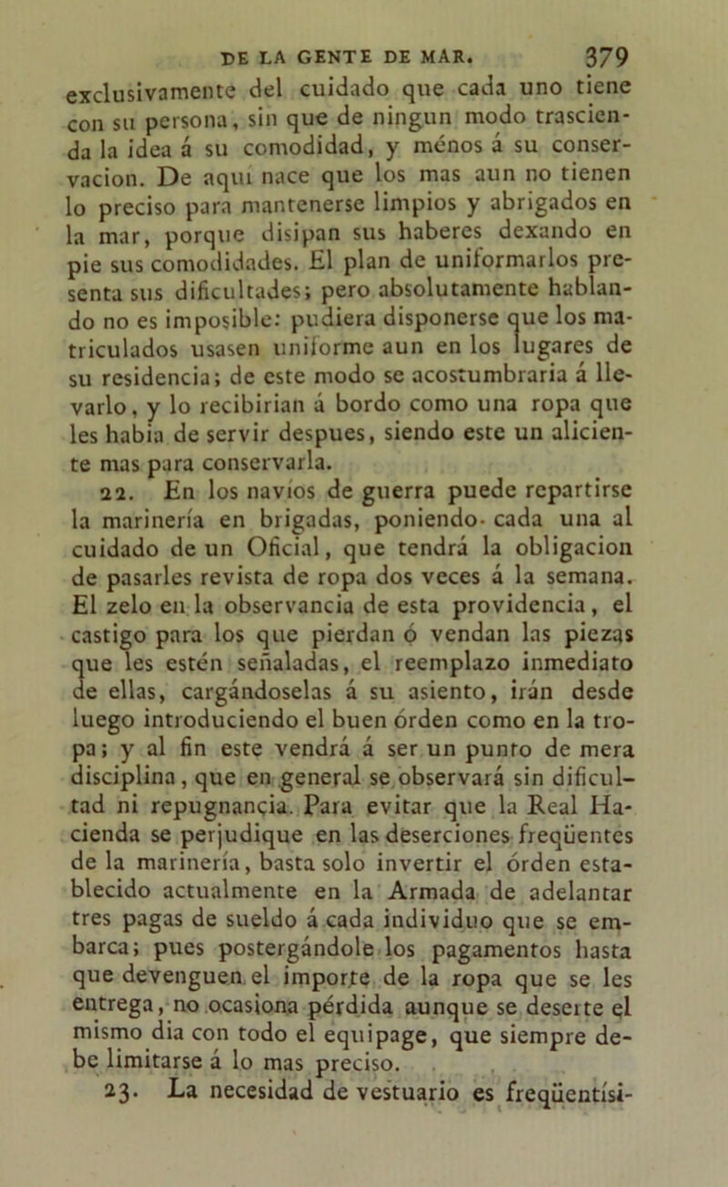 exclusivamente del cuidado que cada uno tiene con su persona, sin que de ningún modo trascien- da la idea á su comodidad, y menos á su conser- vación. De aquí nace que los mas aun no tienen lo preciso para mantenerse limpios y abrigados en la mar, porque disipan sus haberes dexando en pie sus comodidades. £1 plan de uniformarlos pre- senta sus dificultades; pero absolutamente hablan- do no es imposible: pudiera disponerse que los ma- triculados usasen uniforme aun en los lugares de su residencia; de este modo se acostumbraría á lle- varlo, y lo recibirían á bordo como una ropa que les había de servir después, siendo este un alicien- te mas para conservarla. 22. En los navios de guerra puede repartirse la marinería en brigadas, poniendo- cada una al cuidado de un Oficial, que tendrá la obligación de pasarles revista de ropa dos veces á la semana. El zelo en la observancia de esta providencia, el castigo para los que pierdan ó vendan las piezas que les estén señaladas, el reemplazo inmediato de ellas, cargándoselas á su asiento, irán desde luego introduciendo el buen orden como en la tro- pa ; y al fin este vendrá á ser un punto de mera disciplina, que en general se observará sin dificul- tad ni repugnancia. Para evitar que la Real Ha- cienda se perjudique en las deserciones freqüentes de la marinería, basta solo invertir el orden esta- blecido actualmente en la Armada de adelantar tres pagas de sueldo á cada individuo que se em- barca; pues postergándole los pagamentos hasta que devenguen el importe de la ropa que se les entrega, no ocasiona pérdida aunque se deserte ql mismo dia con todo el equipage, que siempre de- be limitarse á lo mas preciso. 23. La necesidad de vestuario es freqüentísi-