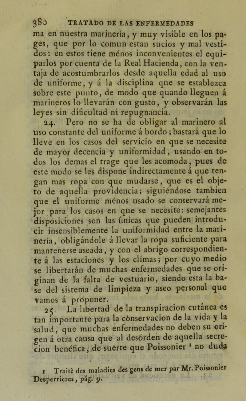 ma en nuestra marinería, y muy visible en los pa- ges, que por lo común están sucios y mal vesti- dos: en estos tiene menos inconvenientes el equi- parlos por cuenta de la Real Hacienda, con la ven- taja de acostumbrarlos desde aquella edad al uso de uniforme, y á la disciplina que se establezca sobre este punto, de modo que quando lleguen á marineros lo llevarán con gusto, y observarán las leyes sin dificultad ni repugnancia. 24. Pero no se ha de obligar al marinero al uso constante del uniforme á bordo; bastará que lo lleve en los casos del servicio en que se necesite de mayor decencia y uniformidad, usando en to- dos los demas el trage que les acomoda, pues de este modo se les dispone indirectamente á que ten- gan mas ropa con que mudarse, que es el obje- to de aquella providencia; siguiéndose también que el uniforme menos usado se conservará me- jor para los casos en que se necesite: semejantes disposiciones son las únicas que pueden introdu- cir insensiblemente la uniformidad entre la mari- nería, obligándole á llevar la ropa suficiente para mantenerse aseada, y con el abrigo correspondien- te á las estaciones y los climas; por cuyo medio se libertarán de muchas enfermedades que se ori- ginan de la falta de vestuario, siendo esta la ba- se del sistema de limpieza y aseo personal que yamos á proponer. . f 25. La libertad de la transpiración cutánea es tan importante para la cónservacion de la vida y la salud, que muchas enfermedades no deben su ori- gen á otra causa que al desorden de aquella secre- ción benéfica, de suerte que Poissonier 1 no duda 1 Traite des maladics des gens de mer par Mr. Poissonier Desperrieres, pág. </.